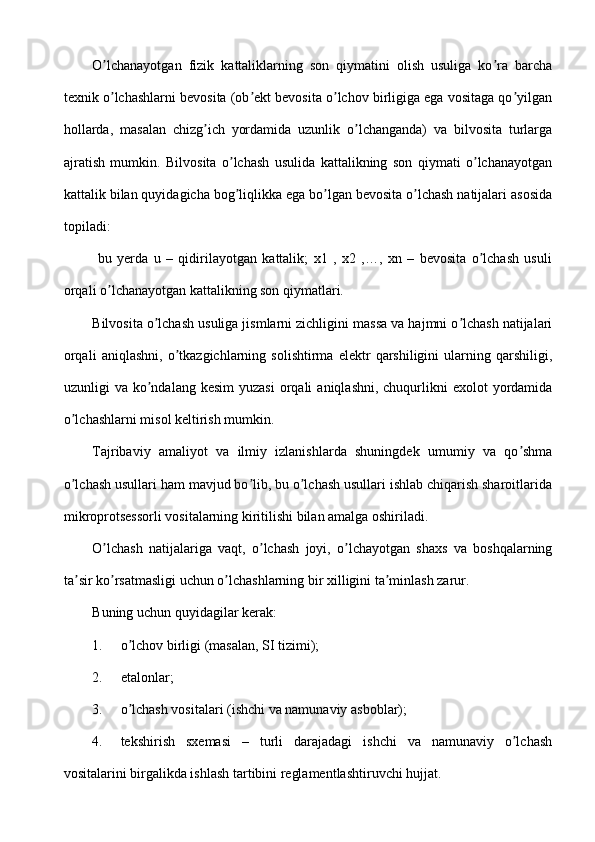 O lchanayotgan   fizik   kattaliklarning   son   qiymatini   olish   usuliga   ko ra   barchaʼ ʼ
texnik o lchashlarni bevosita (ob ekt bevosita o lchov birligiga ega vositaga qo yilgan
ʼ ʼ ʼ ʼ
hollarda,   masalan   chizg ich   yordamida   uzunlik   o lchanganda)   va   bilvosita   turlarga	
ʼ ʼ
ajratish   mumkin.   Bilvosita   o lchash   usulida   kattalikning   son   qiymati   o lchanayotgan	
ʼ ʼ
kattalik bilan quyidagicha bog liqlikka ega bo lgan bevosita o lchash natijalari asosida
ʼ ʼ ʼ
topiladi:
  bu   yerda   u   –   qidirilayotgan   kattalik;   x1   ,   x2   ,…,   xn   –   bevosita   o lchash   usuli	
ʼ
orqali o lchanayotgan kattalikning son qiymatlari.	
ʼ
Bilvosita o lchash usuliga jismlarni zichligini massa va hajmni o lchash natijalari	
ʼ ʼ
orqali   aniqlashni,   o tkazgichlarning   solishtirma   elektr   qarshiligini   ularning   qarshiligi,	
ʼ
uzunligi  va  ko ndalang  kesim  yuzasi  orqali   aniqlashni,  chuqurlikni   exolot  yordamida	
ʼ
o lchashlarni misol keltirish mumkin.	
ʼ
Tajribaviy   amaliyot   va   ilmiy   izlanishlarda   shuningdek   umumiy   va   qo shma	
ʼ
o lchash usullari ham mavjud bo lib, bu o lchash usullari ishlab chiqarish sharoitlarida	
ʼ ʼ ʼ
mikroprotsessorli vositalarning kiritilishi bilan amalga oshiriladi.
O lchash   natijalariga   vaqt,   o lchash   joyi,   o lchayotgan   shaxs   va   boshqalarning	
ʼ ʼ ʼ
ta sir ko rsatmasligi uchun o lchashlarning bir xilligini ta minlash zarur.	
ʼ ʼ ʼ ʼ
Buning uchun quyidagilar kerak:
1. o lchov birligi (masalan, SI tizimi);	
ʼ
2. etalonlar;
3. o lchash vositalari (ishchi va namunaviy asboblar);
ʼ
4. tekshirish   sxemasi   –   turli   darajadagi   ishchi   va   namunaviy   o lchash	
ʼ
vositalarini birgalikda ishlash tartibini reglamentlashtiruvchi hujjat. 