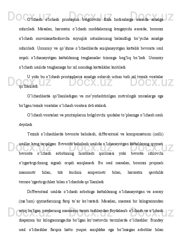 O lchash   o lchash   printsipini   belgilovchi   fizik   hodisalarga   asosida   amalgaʼ ʼ
oshiriladi.   Masalan,   haroratni   o lchash   moddalarning   kengayishi   asosida;   bosimni	
ʼ
o lchash   muvozanatlashuvchi   suyuqlik   ustunlarining   balandligi   bo yicha   amalga	
ʼ ʼ
oshiriladi.   Umumiy   va   qo shma   o lchashlarda   aniqlanayotgan   kattalik   bevosita   usul	
ʼ ʼ
orqali   o lchanayotgan   kattalikning   tenglamalar   tizimiga   bog liq   bo ladi.   Umumiy	
ʼ ʼ ʼ
o lchash usulida tenglamaga bir xil nomdagi kattaliklar kiritiladi.	
ʼ
U yoki bu o lchash printsiplarini amalga oshirish uchun turli xil texnik vositalar	
ʼ
qo llaniladi.	
ʼ
O lchashlarda   qo llaniladigan   va   me yorlashtirilgan   metrologik   xossalarga   ega	
ʼ ʼ ʼ
bo lgan texnik vositalar o lchash vositasi deb ataladi.	
ʼ ʼ
O lchash vositalari va printsiplarini belgilovchi qoidalar to plamiga o lchash usuli	
ʼ ʼ ʼ
deyiladi.
Texnik   o lchashlarda   bevosita   baholash,   differentsial   va   kompensatsion   (nolli)	
ʼ
usullar keng tarqalgan. Bevosita baholash usulida o lchanayotgan kattalikning qiymati	
ʼ
bevosita   o lchash   asbobining   hisoblash   qurilmasi   yoki   bevosta   ishlovchi	
ʼ
o zgartirgichning   signali   orqali   aniqlanadi.   Bu   usul   masalan,   bosimni   prujinali	
ʼ
manometr   bilan,   tok   kuchini   ampermetr   bilan,   haroratni   qarshilik
termoo zgartirgichlari bilan o lchashda qo llaniladi.	
ʼ ʼ ʼ
Differentsial   usulda   o lchash   asbobiga   kattalikning   o lchanayotgan   va   asosiy	
ʼ ʼ
(ma lum)   qiymatlarining   farqi   ta sir   ko rsatadi.   Masalan,   massasi   bir   kilogrammdan	
ʼ ʼ ʼ
ortiq bo lgan jismlarning massasini tarozi toshlaridan foydalanib o lchash va o lchash	
ʼ ʼ ʼ
diapazoni   bir   kilogrammgacha   bo lgan   ko rsatuvchi   tarozilarda   o lchashlar.   Bunday	
ʼ ʼ ʼ
usul   o lchashlar   farqini   hatto   yuqori   aniqlikka   ega   bo lmagan   asboblar   bilan	
ʼ ʼ 