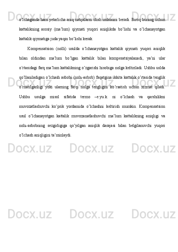 o lchaganda ham yetarlicha aniq natijalarni olish imkonini beradi. Biroq buning uchunʼ
kattalikning   asosiy   (ma lum)   qiymati   yuqori   aniqlikda   bo lishi   va   o lchanayotgan	
ʼ ʼ ʼ
kattalik qiymatiga juda yaqin bo lishi kerak.	
ʼ
Kompensatsion   (nolli)   usulda   o lchanayotgan   kattalik   qiymati   yuqori   aniqlik	
ʼ
bilan   oldindan   ma lum   bo lgan   kattalik   bilan   kompesatsiyalanadi,   ya ni   ular	
ʼ ʼ ʼ
o rtasidagi farq ma lum kattalikning o zgarishi hisobiga nolga keltiriladi. Ushbu uslda	
ʼ ʼ ʼ
qo llaniladigan o lchash asbobi (nolь-asbob) faqatgina ikkita kattalik o rtasida tenglik
ʼ ʼ ʼ
o rnatilganligi   yoki   ularning   farqi   nolga   tengligini   ko rsatish   uchun   xizmat   qiladi.
ʼ ʼ
Ushbu   usulga   misol   sifatida   termo   –e.yu.k.   ni   o lchash   va   qarshilikni	
ʼ
muvozatlashuvchi   ko prik   yordamida   o lchashni   keltirish   mumkin.   Kompensatsion	
ʼ ʼ
usul   o lchanayotgan   kattalik   muvozanatlashuvchi   ma lum   kattalikning   aniqligi   va	
ʼ ʼ
nolь-asbobning   sezgirligiga   qo yilgan   aniqlik   darajasi   bilan   belgilanuvchi   yuqori	
ʼ
o lchash aniqligini ta minlaydi.	
ʼ ʼ 