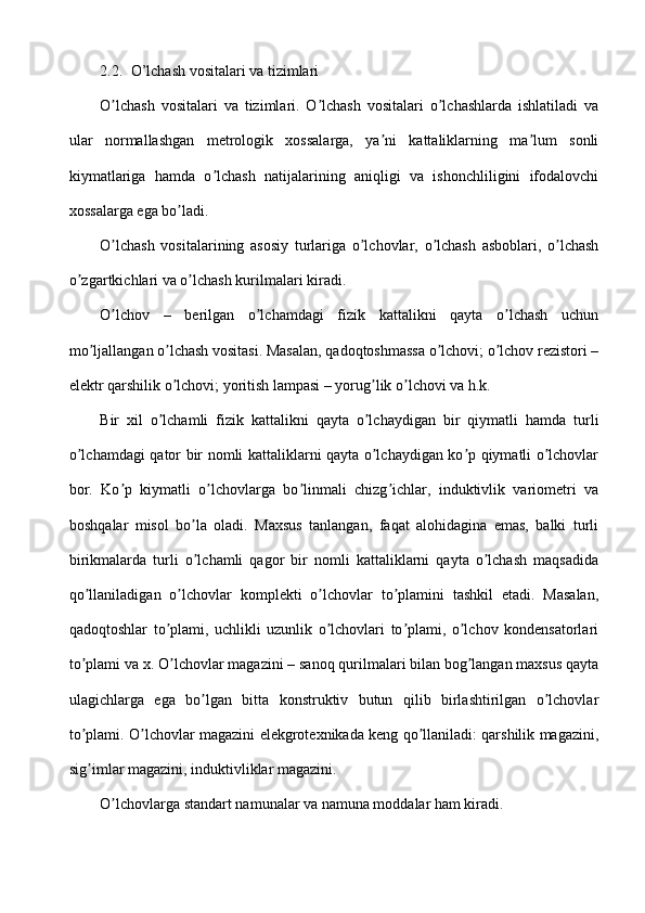 2.2. O’lchash vositalari va tizimlari
O lchash   vositalari   va   tizimlari.   O lchash   vositalari   o lchashlarda   ishlatiladi   vaʼ ʼ ʼ
ular   normallashgan   metrologik   xossalarga,   ya ni   kattaliklarning   ma lum   sonli	
ʼ ʼ
kiymatlariga   hamda   o lchash   natijalarining   aniqligi   va   ishonchliligini   ifodalovchi	
ʼ
xossalarga ega bo ladi.	
ʼ
O lchash   vositalarining   asosiy   turlariga   o lchovlar,   o lchash   asboblari,   o lchash	
ʼ ʼ ʼ ʼ
o zgartkichlari va o lchash kurilmalari kiradi.	
ʼ ʼ
O lchov   –   berilgan   o lchamdagi   fizik   kattalikni   qayta   o lchash   uchun	
ʼ ʼ ʼ
mo ljallangan o lchash vositasi. Masalan, qadoqtoshmassa o lchovi; o lchov rezistori –	
ʼ ʼ ʼ ʼ
elektr qarshilik o lchovi; yoritish lampasi – yorug lik o lchovi va h.k.	
ʼ ʼ ʼ
Bir   xil   o lchamli   fizik   kattalikni   qayta   o lchaydigan   bir   qiymatli   hamda   turli	
ʼ ʼ
o lchamdagi qator bir nomli kattaliklarni qayta o lchaydigan ko p qiymatli o lchovlar	
ʼ ʼ ʼ ʼ
bor.   Ko p   kiymatli   o lchovlarga   bo linmali   chizg ichlar,   induktivlik   variometri   va	
ʼ ʼ ʼ ʼ
boshqalar   misol   bo la   oladi.   Maxsus   tanlangan,   faqat   alohidagina   emas,   balki   turli	
ʼ
birikmalarda   turli   o lchamli   qagor   bir   nomli   kattaliklarni   qayta   o lchash   maqsadida
ʼ ʼ
qo llaniladigan   o lchovlar   komplekti   o lchovlar   to plamini   tashkil   etadi.   Masalan,	
ʼ ʼ ʼ ʼ
qadoqtoshlar   to plami,   uchlikli   uzunlik   o lchovlari   to plami,   o lchov   kondensatorlari	
ʼ ʼ ʼ ʼ
to plami va x. O lchovlar magazini – sanoq qurilmalari bilan bog langan maxsus qayta	
ʼ ʼ ʼ
ulagichlarga   ega   bo lgan   bitta   konstruktiv   butun   qilib   birlashtirilgan   o lchovlar	
ʼ ʼ
to plami. O lchovlar magazini elekgrotexnikada keng qo llaniladi: qarshilik magazini,	
ʼ ʼ ʼ
sig imlar magazini, induktivliklar magazini.
ʼ
O lchovlarga standart namunalar va namuna moddalar ham kiradi.	
ʼ 