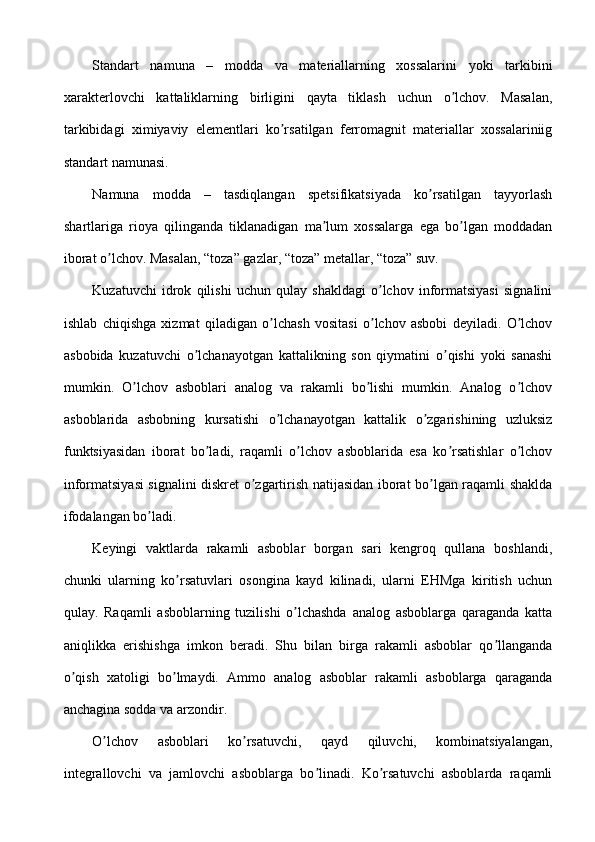 Standart   namuna   –   modda   va   materiallarning   xossalarini   yoki   tarkibini
xarakterlovchi   kattaliklarning   birligini   qayta   tiklash   uchun   o lchov.   Masalan,ʼ
tarkibidagi   ximiyaviy   elementlari   ko rsatilgan   ferromagnit   materiallar   xossalariniig	
ʼ
standart namunasi.
Namuna   modda   –   tasdiqlangan   spetsifikatsiyada   ko rsatilgan   tayyorlash	
ʼ
shartlariga   rioya   qilinganda   tiklanadigan   ma lum   xossalarga   ega   bo lgan   moddadan	
ʼ ʼ
iborat o lchov. Masalan, “toza” gazlar, “toza” metallar, “toza” suv.	
ʼ
Kuzatuvchi   idrok   qilishi   uchun   qulay   shakldagi   o lchov   informatsiyasi   signalini	
ʼ
ishlab   chiqishga   xizmat   qiladigan   o lchash   vositasi   o lchov   asbobi   deyiladi.   O lchov	
ʼ ʼ ʼ
asbobida   kuzatuvchi   o lchanayotgan   kattalikning   son   qiymatini   o qishi   yoki   sanashi	
ʼ ʼ
mumkin.   O lchov   asboblari   analog   va   rakamli   bo lishi   mumkin.   Аnalog   o lchov	
ʼ ʼ ʼ
asboblarida   asbobning   kursatishi   o lchanayotgan   kattalik   o zgarishining   uzluksiz	
ʼ ʼ
funktsiyasidan   iborat   bo ladi,   raqamli   o lchov   asboblarida   esa   ko rsatishlar   o lchov	
ʼ ʼ ʼ ʼ
informatsiyasi signalini diskret o zgartirish natijasidan iborat bo lgan raqamli shaklda	
ʼ ʼ
ifodalangan bo ladi.	
ʼ
Keyingi   vaktlarda   rakamli   asboblar   borgan   sari   kengroq   qullana   boshlandi,
chunki   ularning   ko rsatuvlari   osongina   kayd   kilinadi,   ularni   EHMga   kiritish   uchun	
ʼ
qulay.   Raqamli   asboblarning   tuzilishi   o lchashda   analog   asboblarga   qaraganda   katta	
ʼ
aniqlikka   erishishga   imkon   beradi.   Shu   bilan   birga   rakamli   asboblar   qo llanganda	
ʼ
o qish   xatoligi   bo lmaydi.   Аmmo   analog   asboblar   rakamli   asboblarga   qaraganda	
ʼ ʼ
anchagina sodda va arzondir.
O lchov   asboblari   ko rsatuvchi,   qayd   qiluvchi,   kombinatsiyalangan,	
ʼ ʼ
integrallovchi   va   jamlovchi   asboblarga   bo linadi.   Ko rsatuvchi   asboblarda   raqamli	
ʼ ʼ 