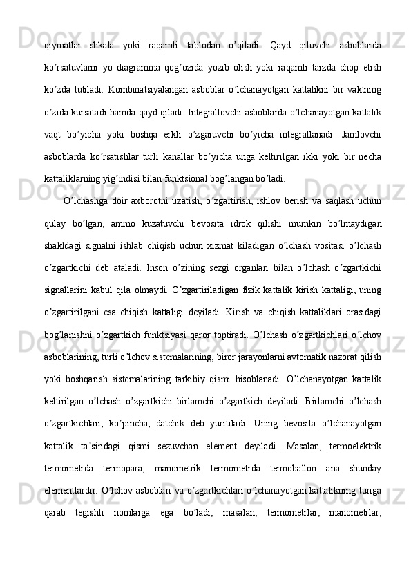 qiymatlar   shkala   yoki   raqamli   tablodan   o qiladi.   Qayd   qiluvchi   asboblardaʼ
ko rsatuvlarni   yo   diagramma   qog ozida   yozib   olish   yoki   raqamli   tarzda   chop   etish	
ʼ ʼ
ko zda   tutiladi.   Kombinatsiyalangan   asboblar   o lchanayotgan   kattalikni   bir   vaktning
ʼ ʼ
o zida kursatadi hamda qayd qiladi. Integrallovchi asboblarda o lchanayotgan kattalik
ʼ ʼ
vaqt   bo yicha   yoki   boshqa   erkli   o zgaruvchi   bo yicha   integrallanadi.   Jamlovchi	
ʼ ʼ ʼ
asboblarda   ko rsatishlar   turli   kanallar   bo yicha   unga   keltirilgan   ikki   yoki   bir   necha	
ʼ ʼ
kattaliklarning yig indisi bilan funktsional bog langan bo ladi.	
ʼ ʼ ʼ
O lchashga   doir   axborotni   uzatish,   o zgartirish,   ishlov   berish   va   saqlash   uchun	
ʼ ʼ
qulay   bo lgan,   ammo   kuzatuvchi   bevosita   idrok   qilishi   mumkin   bo lmaydigan	
ʼ ʼ
shakldagi   signalni   ishlab   chiqish   uchun   xizmat   kiladigan   o lchash   vositasi   o lchash	
ʼ ʼ
o zgartkichi   deb   ataladi.   Inson   o zining   sezgi   organlari   bilan   o lchash   o zgartkichi	
ʼ ʼ ʼ ʼ
signallarini   kabul   qila   olmaydi.   O zgartiriladigan   fizik   kattalik   kirish   kattaligi,   uning	
ʼ
o zgartirilgani   esa   chiqish   kattaligi   deyiladi.   Kirish   va   chiqish   kattaliklari   orasidagi	
ʼ
bog lanishni   o zgartkich   funktsiyasi   qaror   toptiradi.   O lchash   o zgartkichlari   o lchov	
ʼ ʼ ʼ ʼ ʼ
asboblarining, turli o lchov sistemalarining, biror jarayonlarni avtomatik nazorat qilish	
ʼ
yoki   boshqarish   sistemalarining   tarkibiy   qismi   hisoblanadi.   O lchanayotgan   kattalik	
ʼ
keltirilgan   o lchash   o zgartkichi   birlamchi   o zgartkich   deyiladi.   Birlamchi   o lchash	
ʼ ʼ ʼ ʼ
o zgartkichlari,   ko pincha,   datchik   deb   yuritiladi.   Uning   bevosita   o lchanayotgan	
ʼ ʼ ʼ
kattalik   ta siridagi   qismi   sezuvchan   element   deyiladi.   Masalan,   termoelektrik	
ʼ
termometrda   termopara,   manometrik   termometrda   termoballon   ana   shunday
elementlardir. O lchov asboblari va o zgartkichlari o lchanayotgan kattalikning turiga	
ʼ ʼ ʼ
qarab   tegishli   nomlarga   ega   bo ladi,   masalan,   termometrlar,   manometrlar,	
ʼ