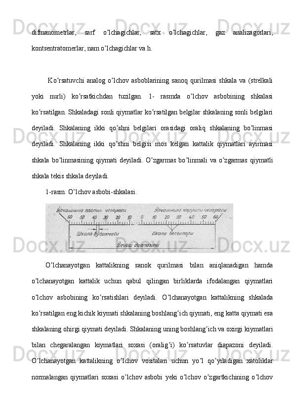 difmanometrlar,   sarf   o lchagichlar,   satx   o lchagichlar,   gaz   analizagorlari,ʼ ʼ
kontsentratomerlar, nam o lchagichlar va h.
ʼ
  Ko rsatuvchi   analog   o lchov   asboblarining   sanoq   qurilmasi   shkala   va   (strelkali	
ʼ ʼ
yoki   nurli)   ko rsatkichdan   tuzilgan.   1-   rasmda   o lchov   asbobining   shkalasi	
ʼ ʼ
ko rsatilgan. Shkaladagi sonli qiymatlar ko rsatilgan belgilar shkalaning sonli belgilari	
ʼ ʼ
deyiladi.   Shkalaning   ikki   qo shni   belgilari   orasidagi   oraliq   shkalaning   bo linmasi	
ʼ ʼ
deyiladi.   Shkalaning   ikki   qo shni   belgisi   mos   kelgan   kattalik   qiymatlari   ayirmasi
ʼ
shkala  bo linmasining qiymati  deyiladi. O zgarmas bo linmali  va o zgarmas  qiymatli	
ʼ ʼ ʼ ʼ
shkala tekis shkala deyiladi.
1-rasm. O’lchov asbobi-shkalasi.
O lchanayotgan   kattalikning   sanok   qurilmasi   bilan   aniqlanadigan   hamda	
ʼ
o lchanayotgan   kattalik   uchun   qabul   qilingan   birliklarda   ifodalangan   qiymatlari	
ʼ
o lchov   asbobining   ko rsatishlari   deyiladi.   O lchanayotgan   kattalikning   shkalada
ʼ ʼ ʼ
ko rsatilgan eng kichik kiymati shkalaning boshlang ich qiymati, eng katta qiymati esa
ʼ ʼ
shkalaning ohirgi qiymati deyiladi. Shkalaning uning boshlang ich va oxirgi kiymatlari	
ʼ
bilan   chegaralangan   kiymatlari   soxasi   (oralig i)   ko rsatuvlar   diapazoni   deyiladi.	
ʼ ʼ
O lchanayotgan   kattalikning   o lchov   vositalari   uchun   yo l   qo yiladigan   xatoliklar	
ʼ ʼ ʼ ʼ
normalangan   qiymatlari   soxasi   o lchov   asbobi   yeki   o lchov   o zgartkichining   o lchov	
ʼ ʼ ʼ ʼ 