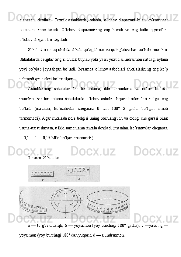 diapazoni   deyiladi.   Texnik   asboblarda,   odatda,   o lchov   diapazoni   bilan   ko rsatuvlarʼ ʼ
diapazoni   moc   keladi.   O lchov   diapazonining   eng   kichik   va   eng   katta   qiymatlari	
ʼ
o lchov chegaralari deyiladi.	
ʼ
Shkaladan sanoq olishda shkala qo zg almas va qo zg aluvchan bo lishi mumkin.	
ʼ ʼ ʼ ʼ ʼ
Shkalalarda belgilar to g ri chizik buylab yoki yassi yoxud silindrsimon sirtdagi aylana	
ʼ ʼ
yoyi   bo ylab   joylashgan   bo ladi.   2-rasmda   o lchov   asboblari   shkalalarining   eng   ko p	
ʼ ʼ ʼ ʼ
uchraydigan turlari ko rsatilgan	
ʼ
Аsboblarning   shkalalari   bir   tomonlama,   ikki   tomonlama   va   nolsiz   bo lishi	
ʼ
mumkin.   Bir   tomonlama   shkalalarda   o lchov   asbobi   chegaralaridan   biri   nolga   teng	
ʼ
bo ladi   (masalan,   ko rsatuvlar   chegarasi   0   dan   100°   S   gacha   bo lgan   simob	
ʼ ʼ ʼ
termometri). Аgar shkalada nolь belgisi uning boshlang ich va oxirgi che garasi bilan	
ʼ
ustma-ust tushmasa, u ikki tomonlama shkala deyiladi (masalan, ko rsatuvlar chegarasi	
ʼ
—0,1 ... 0 .... 0,15 MPa bo lgan manometr).	
ʼ
 
2- rasm. Shkalalar:
a   —   to ʼ g ʼ ri   chiziqli ; 6 —   yoysimon   ( yoy   burchagi   180°   gacha );   v   — yassi ;   g   —
yoysimon  ( yoy   burchagi  180°  dan   yuqori ),  d  —  silindrsnmon . 