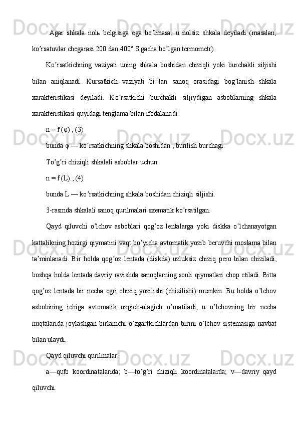   Аgar   shkala   nolь   belgisiga   ega   bo lmasa,   u   nolsiz   shkala   deyiladi   (masalan,ʼ
ko rsatuvlar chegarasi 200 dan 400° S gacha bo lgan termometr).	
ʼ ʼ
Ko rsatkichning   vaziyati   uning   shkala   boshidan   chiziqli   yoki   burchakli   siljishi	
ʼ
bilan   aniqlanadi.   Kursatkich   vaziyati   bi¬lan   sanoq   orasidagi   bog lanish   shkala	
ʼ
xarakteristikasi   deyiladi.   Ko rsatkichi   burchakli   siljiydigan   asboblarning   shkala	
ʼ
xarakteristikasi quyidagi tenglama bilan ifodalanadi:
n = f (φ) , (3)
bunda φ — ko rsatkichning shkala boshidan , burilish burchagi.	
ʼ
To g ri chiziqli shkalali asboblar uchun	
ʼ ʼ
n = f (L) , (4)
bunda L — ko rsatkichning shkala boshidan chiziqli siljishi.	
ʼ
3-rasmda shkalali sanoq qurilmalari sxematik ko rsatilgan.	
ʼ
Qayd   qiluvchi   o lchov   asboblari   qog oz   lentalarga   yoki   diskka   o lchanayotgan	
ʼ ʼ ʼ
kattalikning hozirgi qiymatini vaqt bo yicha avtomatik yozib beruvchi moslama bilan	
ʼ
ta minlanadi.   Bir   holda   qog oz   lentada   (diskda)   uzluksiz   chiziq   pero   bilan   chiziladi,	
ʼ ʼ
boshqa holda lentada davriy ravishda sanoqlarning sonli qiymatlari chop etiladi. Bitta
qog oz   lentada   bir   necha   egri   chiziq   yozilishi   (chizilishi)   mumkin.   Bu   holda   o lchov	
ʼ ʼ
asbobining   ichiga   avtomatik   uzgich-ulagich   o rnatiladi,   u   o lchovning   bir   necha	
ʼ ʼ
nuqtalarida   joylashgan   birlamchi   o zgartkichlardan   birini   o lchov   sistemasiga   navbat	
ʼ ʼ
bilan ulaydi.
Qayd qiluvchi qurilmalar:
a—qutb   koordinatalarida;   b—to g ri   chiziqli   koordinatalarda;   v—davriy   qayd	
ʼ ʼ
qiluvchi. 