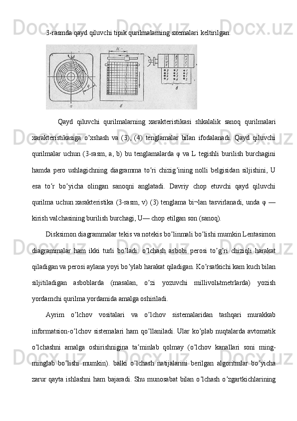 3-rasmda qayd qiluvchi tipik qurilmalarning sxemalari keltirilgan.
      Qayd   qiluvchi   qurilmalarning   xarakteristikasi   shkalalik   sanoq   qurilmalari
xarakteristikasiga   o xshash   va   (3),   (4)   tenglamalar   bilan   ifodalanadi.   Qayd   qiluvchiʼ
qurilmalar   uchun   (3-rasm,   a,   b)   bu  tenglamalarda   φ   va   L   tegishli   burilish   burchagini
hamda   pero   ushlagichning   diagramma   to ri   chizig ining   nolli   belgisidan   siljishini,   U	
ʼ ʼ
esa   to r   bo yicha   olingan   sanoqni   anglatadi.   Davriy   chop   etuvchi   qayd   qiluvchi	
ʼ ʼ
qurilma  uchun xarakteristika  (3-rasm,  v)   (3)   tenglama bi¬lan  tasvirlanadi, unda  φ  —
kirish valchasining burilish burchagi, U— chop etilgan son (sanoq).
Disksimon diagrammalar tekis va notekis bo linmali bo lishi mumkin Lentasimon	
ʼ ʼ
diagrammalar   ham   ikki   turli   bo ladi:   o lchash   asbobi   perosi   to g ri   chiziqli   harakat	
ʼ ʼ ʼ ʼ
qiladigan va perosi aylana yoyi bo ylab harakat qiladigan. Ko rsatkichi kam kuch bilan
ʼ ʼ
siljitiladigan   asboblarda   (masalan,   o zi   yozuvchi   millivolьtmetrlarda)   yozish	
ʼ
yordamchi qurilma yordamida amalga oshiriladi.
Аyrim   o lchov   vositalari   va   o lchov   sistemalaridan   tashqari   murakkab	
ʼ ʼ
informatsion-o lchov  sistemalari  ham  qo llaniladi. Ular  ko plab nuqtalarda avtomatik
ʼ ʼ ʼ
o lchashni   amalga   oshirishnigina   ta minlab   qolmay   (o lchov   kanallari   soni   ming-	
ʼ ʼ ʼ
minglab   bo lishi   mumkin).   balki   o lchash   natijalarini   berilgan   algoritmlar   bo yicha	
ʼ ʼ ʼ
zarur qayta ishlashni ham  bajaradi. Shu munosabat  bilan o lchash o zgartkichlarining	
ʼ ʼ 