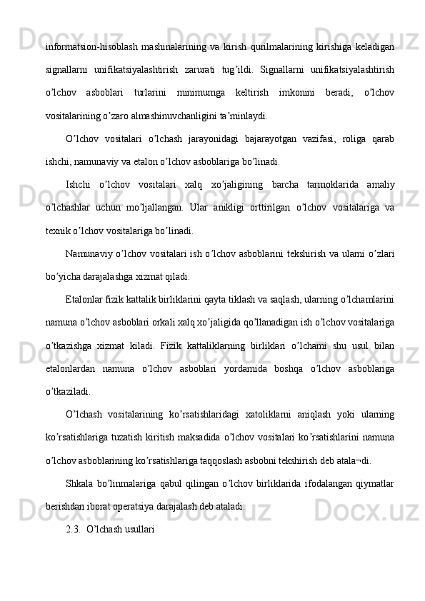 informatsion-hisoblash   mashinalarining   va   kirish   qurilmalarining   kirishiga   keladigan
signallarni   unifikatsiyalashtirish   zarurati   tug ildi.   Signallarni   unifikatsiyalashtirishʼ
o lchov   asboblari   turlarini   minimumga   keltirish   imkonini   beradi,   o lchov	
ʼ ʼ
vositalarining o zaro almashinuvchanligini ta minlaydi.	
ʼ ʼ
O lchov   vositalari   o lchash   jarayonidagi   bajarayotgan   vazifasi,   roliga   qarab	
ʼ ʼ
ishchi, namunaviy va etalon o lchov asboblariga bo linadi.	
ʼ ʼ
Ishchi   o lchov   vositalari   xalq   xo jaligining   barcha   tarmoklarida   amaliy	
ʼ ʼ
o lchashlar   uchun   mo ljallangan.   Ular   anikligi   orttirilgan   o lchov   vositalariga   va	
ʼ ʼ ʼ
texnik o lchov vositalariga bo linadi.	
ʼ ʼ
Namunaviy o lchov vositalari ish o lchov asboblarini tekshirish va ularni o zlari	
ʼ ʼ ʼ
bo yicha darajalashga xizmat qiladi.	
ʼ
Etalonlar fizik kattalik birliklarini qayta tiklash va saqlash, ularning o lchamlarini	
ʼ
namuna o lchov asboblari orkali xalq xo jaligida qo llanadigan ish o lchov vositalariga	
ʼ ʼ ʼ ʼ
o tkazishga   xizmat   kiladi.   Fizik   kattaliklarning   birliklari   o lchami   shu   usul   bilan	
ʼ ʼ
etalonlardan   namuna   o lchov   asboblari   yordamida   boshqa   o lchov   asboblariga	
ʼ ʼ
o tkaziladi.	
ʼ
O lchash   vositalarining   ko rsatishlaridagi   xatoliklarni   aniqlash   yoki   ularning	
ʼ ʼ
ko rsatishlariga  tuzatish  kiritish  maksadida  o lchov  vositalari   ko rsatishlarini   namuna	
ʼ ʼ ʼ
o lchov asboblarining ko rsatishlariga taqqoslash asbobni tekshirish deb atala¬di.
ʼ ʼ
Shkala   bo linmalariga   qabul   qilingan   o lchov   birliklarida   ifodalangan   qiymatlar	
ʼ ʼ
berishdan iborat operatsiya darajalash deb ataladi.
2.3. O’lchash usullari 