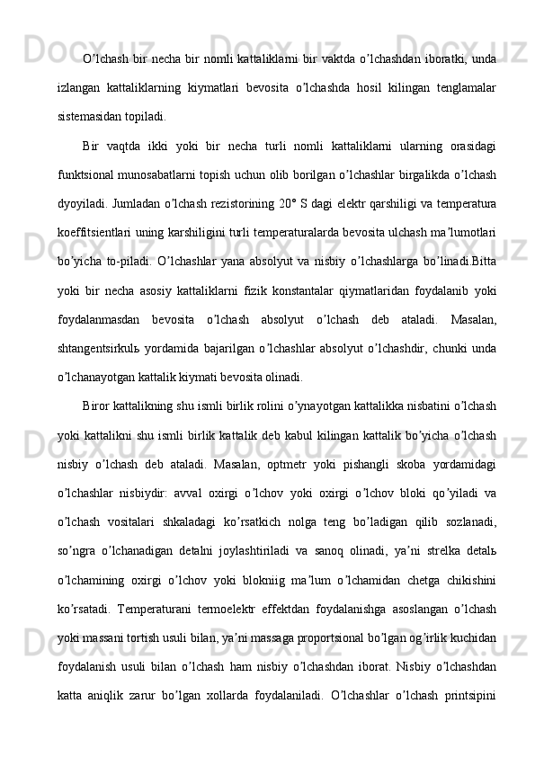 O lchash   bir   necha   bir   nomli   kattaliklarni   bir   vaktda   o lchashdan   iboratki,   undaʼ ʼ
izlangan   kattaliklarning   kiymatlari   bevosita   o lchashda   hosil   kilingan   tenglamalar	
ʼ
sistemasidan topiladi.
Bir   vaqtda   ikki   yoki   bir   necha   turli   nomli   kattaliklarni   ularning   orasidagi
funktsional munosabatlarni topish uchun olib borilgan o lchashlar birgalikda o lchash	
ʼ ʼ
dyoyiladi. Jumladan o lchash rezistorining 20° S dagi elektr qarshiligi va temperatura	
ʼ
koeffitsientlari uning karshiligini turli temperaturalarda bevosita ulchash ma lumotlari	
ʼ
bo yicha   to-piladi.   O lchashlar   yana   absolyut   va   nisbiy   o lchashlarga   bo linadi.Bitta	
ʼ ʼ ʼ ʼ
yoki   bir   necha   asosiy   kattaliklarni   fizik   konstantalar   qiymatlaridan   foydalanib   yoki
foydalanmasdan   bevosita   o lchash   absolyut   o lchash   deb   ataladi.   Masalan,	
ʼ ʼ
shtangentsirkulь   yordamida   bajarilgan   o lchashlar   absolyut   o lchashdir,   chunki   unda	
ʼ ʼ
o lchanayotgan kattalik kiymati bevosita olinadi.	
ʼ
Biror kattalikning shu ismli birlik rolini o ynayotgan kattalikka nisbatini o lchash	
ʼ ʼ
yoki   kattalikni   shu   ismli   birlik  kattalik   deb  kabul   kilingan  kattalik   bo yicha   o lchash	
ʼ ʼ
nisbiy   o lchash   deb   ataladi.   Masalan,   optmetr   yoki   pishangli   skoba   yordamidagi	
ʼ
o lchashlar   nisbiydir:   avval   oxirgi   o lchov   yoki   oxirgi   o lchov   bloki   qo yiladi   va	
ʼ ʼ ʼ ʼ
o lchash   vositalari   shkaladagi   ko rsatkich   nolga   teng   bo ladigan   qilib   sozlanadi,
ʼ ʼ ʼ
so ngra   o lchanadigan   detalni   joylashtiriladi   va   sanoq   olinadi,   ya ni   strelka   detalь
ʼ ʼ ʼ
o lchamining   oxirgi   o lchov   yoki   blokniig   ma lum   o lchamidan   chetga   chikishini
ʼ ʼ ʼ ʼ
ko rsatadi.   Temperaturani   termoelektr   effektdan   foydalanishga   asoslangan   o lchash
ʼ ʼ
yoki massani tortish usuli bilan, ya ni massaga proportsional bo lgan og irlik kuchidan	
ʼ ʼ ʼ
foydalanish   usuli   bilan   o lchash   ham   nisbiy   o lchashdan   iborat.   Nisbiy   o lchashdan	
ʼ ʼ ʼ
katta   aniqlik   zarur   bo lgan   xollarda   foydalaniladi.   O lchashlar   o lchash   printsipini	
ʼ ʼ ʼ 