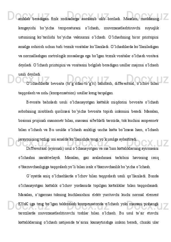 aniklab   beradigan   fizik   xodisalarga   asoslanib   olib   boriladi.   Masalan,   moddaning
kengayishi   bo yicha   temperaturani   o lchash,   muvozanatlashtiruvchi   suyuqlikʼ ʼ
ustunining   ko tarilishi   bo yicha   vakuumni   o lchash.   O lchashning   biror   printsipini
ʼ ʼ ʼ ʼ
amalga oshirish uchun turli texnik vositalar ko llaniladi. O lchashlarda ko llaniladigan	
ʼ ʼ ʼ
va normallashgan metrologik xossalarga ega bo lgan texnik vositalar o lchash vositasi
ʼ ʼ
deyiladi. O lchash printsipini va vositasini belgilab beradigan usullar majmui o lchash	
ʼ ʼ
usuli deyiladi.
O lchashlarda   bevosita   (to g ridan-to g ri)   baholash,   differentsial,   o lchov   bilan	
ʼ ʼ ʼ ʼ ʼ ʼ
taqqoslash va nolь (kompensatsion) usullar keng tarqalgan.
Bevosita   baholash   usuli   o lchanayotgan   kattalik   miqdorini   bevosita   o lchash	
ʼ ʼ
asbobining   xisoblash   qurilmasi   bo yicha   bevosita   topish   imkonini   beradi.   Masalan,	
ʼ
bosimni prujinali manometr bilan, massani siferblatli tarozida, tok kuchini ampermetr
bilan   o lchash   va   Bu   usulda   o lchash   anikligi   uncha   katta   bo lmasa   ham,   o lchash	
ʼ ʼ ʼ ʼ
jarayonining tezligi uni amalda ko llanishda tengi yo k usulga aylantiradi.	
ʼ ʼ
Differentsial (ayirmali) usul o lchanayotgan va ma lum kattaliklarning ayirmasini
ʼ ʼ
o lchashni   xarakterlaydi.   Masalan,   gaz   aralashmasi   tarkibini   havoning   issiq	
ʼ
o tkazuvchanligiga taqqoslash yo li bilan issik o tkazuvchanlik bo yicha o lchash.
ʼ ʼ ʼ ʼ ʼ
G oyatda   aniq   o lchashlarda   o lchov   bilan   taqqoslash   usuli   qo llaniladi.   Bunda	
ʼ ʼ ʼ ʼ
o lchanayotgan   kattalik   o lchov   yordamida   topilgan   kattaliklar   bilan   taqqoslanadi.	
ʼ ʼ
Masalan,   o zgarmas   tokning   kuchlanishini   elektr   yurituvchi   kuchi   normal   element	
ʼ
EYuK   iga   teng   bo lgan   takkoslash   kompensatorida   o lchash   yoki   massani   pishangli	
ʼ ʼ
tarozilarda   muvozanatlashtiruvchi   toshlar   bilan   o lchash.   Bu   usul   ta sir   etuvchi	
ʼ ʼ
kattaliklarning   o lchash   natijasida   ta sirini   kamaytirishga   imkon   beradi,   chunki   ular	
ʼ ʼ 