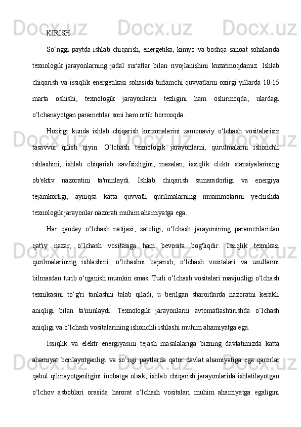 KIRISH
So‘nggi   paytda   ishlab   chiqarish,   energetika,   kimyo   va   boshqa   sanoat   sohalarida
texnologik   jarayonlarning   jadal   sur'atlar   bilan   rivojlanishini   kuzatmoqdamiz.   Ishlab
chiqarish va issiqlik energetikasi sohasida birlamchi quvvatlarni oxirgi yillarda 10-15
marta   oshishi,   texnologik   jarayonlarni   tezligini   ham   oshirmoqda,   ulardagi
o‘lchanayotgan parametrlar soni ham ortib bormoqda. 
Hozirgi   kunda   ishlab   chiqarish   korxonalarini   zamonaviy   o‘lchash   vositalarisiz
tasavvur   qilish   qiyin.   O‘lchash   texnologik   jarayonlarni,   qurulmalarni   ishonchli
ishlashini,   ishlab   chiqarish   xavfsizligini,   masalan,   issiqlik   elektr   stansiyalarining
ob'ektiv   nazoratini   ta'minlaydi.   Ishlab   chiqarish   samaradorligi   va   energiya
tejamkorligi,   ayniqsa   katta   quvvatli   qurilmalarning   muammolarini   yechishda
texnologik jarayonlar nazorati muhim ahamiyatga ega. 
Har   qanday   o‘lchash   natijasi,   xatoligi,   o‘lchash   jarayonining   parametrlaridan
qat'iy   nazar,   o‘lchash   vositasiga   ham   bevosita   bog'liqdir.   Issiqlik   texnikasi
qurilmalarining   ishlashini,   o‘lchashni   bajarish,   o‘lchash   vositalari   va   usullarini
bilmasdan turib o‘rganish mumkin emas. Turli o‘lchash vositalari mavjudligi o‘lchash
texnikasini   to‘g'ri   tanlashni   talab   qiladi,   u   berilgan   sharoitlarda   nazoratni   kerakli
aniqligi   bilan   ta'minlaydi.   Texnologik   jarayonlarni   avtomatlashtirishda   o‘lchash
aniqligi va o‘lchash vositalarining ishonchli ishlashi muhim ahamiyatga ega. 
Issiqlik   va   elektr   energiyasini   tejash   masalalariga   bizning   davlatimizda   katta
ahamiyat   berilayotganligi   va   so‘ngi   paytlarda   qator   davlat   ahamiyatiga   ega   qarorlar
qabul   qilinayotganligini   inobatga   olsak,   ishlab   chiqarish   jarayonlarida   ishlatilayotgan
o‘lchov   asboblari   orasida   harorat   o‘lchash   vositalari   muhim   ahamiyatga   egaligini 