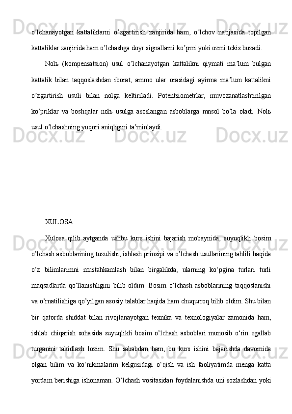 o lchanayotgan   kattaliklarni   o zgartirish   zanjirida   ham,   o lchov   natijasida   topilganʼ ʼ ʼ
kattaliklar zanjirida ham o lchashga doyr signallarni ko pmi yoki ozmi tekis buzadi.	
ʼ ʼ
Nolь   (kompensatsion)   usul   o lchanayotgan   kattalikni   qiymati   ma lum   bulgan	
ʼ ʼ
kattalik   bilan   taqqoslashdan   iborat,   ammo   ular   orasidagi   ayirma   ma lum   kattalikni	
ʼ
o zgartirish   usuli   bilan   nolga   keltiriladi.   Potentsiometrlar,   muvozanatlashtirilgan	
ʼ
ko priklar   va   boshqalar   nolь   usulga   asoslangan   asboblarga   mnsol   bo la   oladi.   Nolь
ʼ ʼ
usul o lchashning yuqori aniqligini ta minlaydi.	
ʼ ʼ
XULOSA
Xulosa   qilib   aytganda   ushbu   kurs   ishini   bajarish   mobaynida,   suyuqlikli   bosim
o’lchash asboblarining tuzulishi, ishlash prinsipi va o’lchash usullarining tahlili haqida
o‘z   bilimlarimni   mustahkamlash   bilan   birgalikda,   ularning   ko‘pgina   turlari   turli
maqsadlarda   qo‘llanishligini   bilib   oldim.   Bosim   o’lchash   asboblarining   taqqoslanishi
va o’rnatilishiga qo’yilgan asosiy talablar haqida ham chuqurroq bilib oldim. Shu bilan
bir   qatorda   shiddat   bilan   rivojlanayotgan   texnika   va   texnologiyalar   zamonida   ham,
ishlab   chiqarish   sohasida   suyuqlikli   bosim   o’lchash   asboblari   munosib   o‘rin   egallab
turganini   takidlash   lozim.   Shu   sababdan   ham,   bu   kurs   ishini   bajarishda   davomida
olgan   bilim   va   ko‘nikmalarim   kelgusidagi   o‘qish   va   ish   faoliyatimda   menga   katta
yordam berishiga ishonaman. O’lchash vositasidan foydalanishda uni sozlashdan yoki 