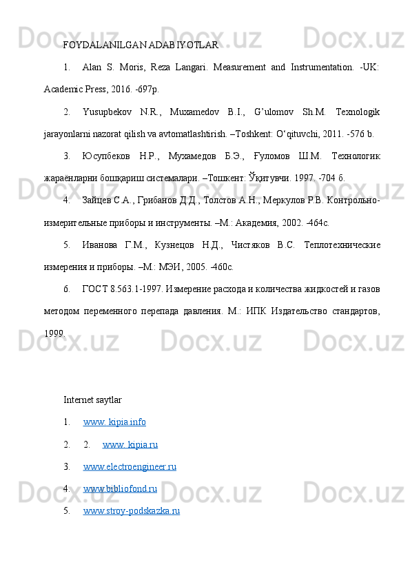 FOYDALANILGAN ADABIYOTLAR 
1. Alan   S.   Moris,   Reza   Langari.   Measurement   and   Instrumentation.   -UK:
Academic Press, 2016. -697p.
2. Yusupbekov   N.R.,   Muxamedov   B.I.,   G’ulomov   Sh.M.   Техnologik
jarayonlarni nazorat qilish va avtomatlashtirish. –Тоshkent: O‘qituvchi, 2011. -576 b.
3. Юсупбеков   Н.Р.,   Мухамедов   Б.Э.,   Ғуломов   Ш.М.   Технологик
жараёнларни бошқариш системалари. –Тошкент: Ўқитувчи. 1997. -704 б.
4. Зайцев С.А., Грибанов Д.Д., Толстов А.Н., Меркулов Р.В. Контрольно-
измерительные приборы и инструменты. –М.: Академия, 2002. -464с.
5. Иванова   Г.М.,   Кузнецов   Н.Д.,   Чистяков   В.С.   Теплоте x нические
измерения и приборы. –М.: МЭИ, 2005. -460с.
6. ГОСТ 8.563.1-1997. Измерение расхода и количества жидкостей и газов
методом   переменного   перепада   давления.   М.:   ИПК   Издательство   стандартов,
1999.
Internet saytlar
1. www.        kipia.info   
2. 2.      www. kipia.ru
3. www.electroengineer.ru   
4. www.bibliofond.ru   
5. www.stroy-podskazka.ru    