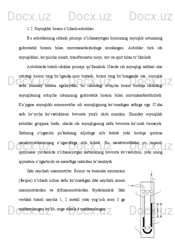 1.2.  Suyuqlikli bosim o‘lchash asboblar i.
Bu   asboblarning   ishlash   prinsipi   o‘lchanayotgan   bosimning   suyuqlik   ustunining
gidrostatik   bosimi   bilan   muvozanatlashishiga   asoslangan.   Asboblar   turli   ish
suyuqliklari, ko‘pincha simob, transformator moyi, suv va spirt bilan to‘ldiriladi.
Asboblarda tutash idishlar prinsipi   qo‘llaniladi. Ularda ish suyuqligi sathlari ular
ustidagi   bosim   teng   bo‘lganda   mos   tushadi,   bosim   teng   bo‘lmaganda   esa,   suyuqlik
sathi   shunday   holatni   egallaydiki,   bir   idishdagi   ortiqcha   bosim   boshqa   idishdagi
suyuqlikning   ortiqcha   ustunining   gidrostatik   bosi mi   bilan   muvozanatlashtiriladi.
Ko‘pgina   suyuqlikli   monome trlar   ish   suyuqligining   ko‘rinadigan   sathiga   ega.   O‘sha
sath   bo‘yicha   ko‘rsatishlarni   bevosita   yozib   olish   mumkin.   Shunday   suyuqlikli
asboblar   gruppasi   borki,   ularda   ish   suyuqligining   sathi   bevosita   ko‘rinib   turmaydi.
Sathning   o‘zgarishi   po‘kakning   siljishiga   olib   keladi   yoki   boshqa   qurilma
xarakteristikalarining   o‘zgarishiga   olib   keladi.   Bu   xarakteristikalar   yo   raqamli
qurilmalar   yordamida   o‘lchanayotgan   kattalikning   bevosita   ko‘rsatishini,   yoki   uning
qiymatini o‘zgartirish va masofaga uzatishni ta’minlaydi.
Ikki  naychali   manometrlar.  Bosim   va  bosimlar   ayirmasini
(farqini) o‘lchash uchun sathi ko‘rinadigan ikki naychali simon
manometrlardan   va   difmanometrlardan   foydalaniladi.   Ikki
vertikal   tutash   naycha   1,   2   metall   yoki   yog‘och   asos   3   ga
mahkamlangan bo‘lib, unga shkala  4  mahkamlangan.P2	
2	1	
 м м	
 1h
h2	
 H
4	
3	
0 