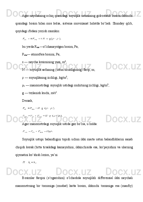 Agar naychaning ochiq qismidagi suyuqlik ustunining gidrostatik bosimi ikkinchi
qismdagi   bosim   bilan   mos   kelsa,   sistema   muvozanat   holatda   bo‘ladi.   Shunday   qilib,
quyidagi ifodani yozish mumkin:
 
bu yerda R
abs —o‘lchanayotgan bosim, Pa;
P
atm — atmosfera bosimi, Pa; 
s — naycha kesimining yuzi, m 3
;
N — suyuqlik sathining (ustun uzu nligining)  farqi,  m; 
ρ  —  suyuqlikning  zichligi, kg/m 3
;
ρ
1  — manometrdagi  suyuqlik  ustidagi  muhitning  zichligi, kg/m 3
; 
g — tezlanish kuchi, m/s 2
.
Demak,
 
 
Agar manometrdagi  suyuqlik  ustida gaz  bo‘lsa,  u  holda:  
 
Suyuqlik   ustupi balandligini topish uchun ikki marta ustun balandliklarini sanab
chiqish   kerak (bitta tirsakdagi kamayishini, ikkinchisida esa,   ko‘payishini   va ularning
qiyma tini  ko‘shish  lozim, ya’ni
 
Bosimlar   farqini   (o‘zgarishini)   o‘lchashda   suyuqlikli   dif ferensial   ikki   naychali
manometrning   bir   tomoniga   (musbat)   katta   bosim,   ikkinchi   tomoniga   esa   (manfiy) 