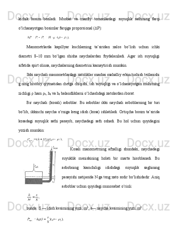 kichik   bosim   beriladi.   Musbat   va   manfiy   tomonlardagi   suyuqlik   sathining   farqi
o‘lchanayotgan bosimlar farqiga proporsional ( ∆P ):
 
Manometrlarda   kapillyar   kuchlarning   ta’siridan   xalos   bo‘lish   uchun   ichki
diametri   8–10   mm   bo‘lgan   shisha   naychalardan   foydalaniladi.   Agar   ish   suyuqligi
sifatida spirt olinsa, naychalarning diametrini kamaytirish mumkin.
Ikki naychali manometrlardagi xatoliklar manbai mahalliy erkin tushish tezlanishi
g ning hisobiy qiymatidan chetga chiqishi, ish suyuqligi va o‘lchanayotgan muhitning
zichligi  ρ  ham  ρ
1 , h
1  va h
2  balandliklarni o‘lchashdagi xatolardan iborat.
Bir   naychali   (kosali)   asboblar.   Bu   asboblar   ikki   naycha li   asboblarning   bir   turi
bo‘lib, ikkinchi naycha o‘rniga keng idish (kosa)  ishlatiladi. Ortiqcha bosim  ta’sirida
kosadagi   suyuqlik   sathi   pasayib,   naychadagi   sath   oshadi.   Bu   hol   uchun   quyidagini
yozish mumkin:
 
Kosali   manometrning   afzalligi   shundaki,   naychadagi
suyuklik   meniskining   holati   bir   marta   hisoblanadi.   Bu
asbobning   kamchiligi   idishdagi   suyuqlik   saghining
pasayishi natijasida  N  ga teng xato sodir bo‘lishidadir. Aniq
asboblar uchun quyidagi munosabat o‘rinli:
 
bunda:  S  — idish kesimining yuzi, m 2
; s— naycha kesimining yuzi, m 2
.
  