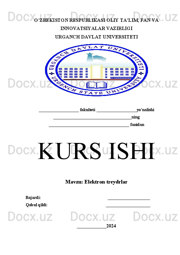 O’ZBEKISTON RESPUBLIKASI OLIY TA’LIM, FAN VA
INNOVATSIYALAR VAZIRLIGI 
URGANCH  DAVLAT  UNIVERSITETI
___________________ fakulteti ___________________yo’nalishi
_____________________________________ning
______________________________________ fanidan
K URS ISHI
M avzu:  Elektron treydrlar
Bajardi:                                                               ____________________  
Qabul qildi:                                                       _____________________
 
______________ 2024 