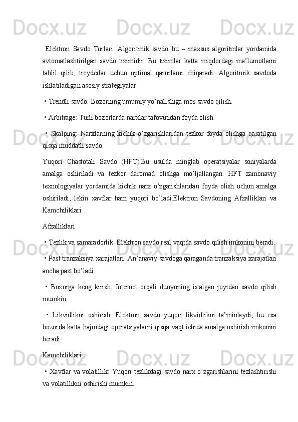   Elektron   Savdo   Turlari:   Algoritmik   savdo   bu   –   maxsus   algoritmlar   yordamida
avtomatlashtirilgan   savdo   tizimidir.   Bu   tizimlar   katta   miqdordagi   ma’lumotlarni
tahlil   qilib,   treyderlar   uchun   optimal   qarorlarni   chiqaradi.   Algoritmik   savdoda
ishlatiladigan asosiy strategiyalar:
 • Trendli savdo: Bozorning umumiy yo’nalishiga mos savdo qilish.
 • Arbitrage: Turli bozorlarda narxlar tafovutidan foyda olish.
  •   Skalping:   Narxlarning   kichik   o’zgarishlaridan   tezkor   foyda   olishga   qaratilgan
qisqa muddatli savdo.
Yuqori   Chastotali   Savdo   (HFT).Bu   usulda   minglab   operatsiyalar   soniyalarda
amalga   oshiriladi   va   tezkor   daromad   olishga   mo’ljallangan.   HFT   zamonaviy
texnologiyalar   yordamida   kichik   narx   o’zgarishlaridan   foyda   olish   uchun   amalga
oshiriladi,   lekin   xavflar   ham   yuqori   bo’ladi.Elektron   Savdoning   Afzalliklari   va
Kamchiliklari
Afzalliklari
 • Tezlik va samaradorlik: Elektron savdo real vaqtda savdo qilish imkonini beradi.
 • Past tranzaksiya xarajatlari: An’anaviy savdoga qaraganda tranzaksiya xarajatlari
ancha past bo’ladi.
  •   Bozorga   keng   kirish:   Internet   orqali   dunyoning   istalgan   joyidan   savdo   qilish
mumkin.
  •   Likvidlikni   oshirish:   Elektron   savdo   yuqori   likvidlikni   ta’minlaydi,   bu   esa
bozorda katta hajmdagi operatsiyalarni qisqa vaqt ichida amalga oshirish imkonini
beradi.
Kamchiliklari
  • Xavflar va volatillik: Yuqori tezlikdagi savdo narx o’zgarishlarini tezlashtirishi
va volatillikni oshirishi mumkin. 