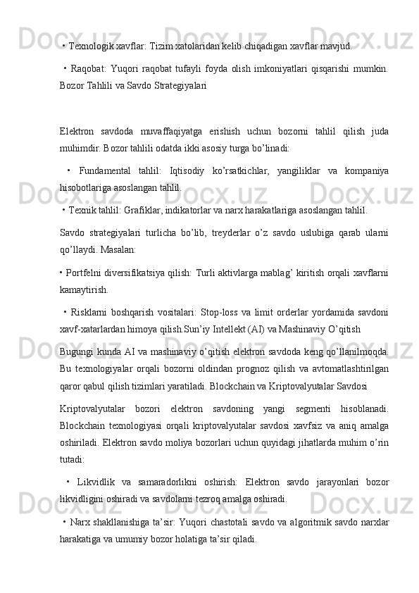  • Texnologik xavflar: Tizim xatolaridan kelib chiqadigan xavflar mavjud.
  •   Raqobat:   Yuqori   raqobat   tufayli   foyda   olish   imkoniyatlari   qisqarishi   mumkin.
Bozor Tahlili va Savdo Strategiyalari
Elektron   savdoda   muvaffaqiyatga   erishish   uchun   bozorni   tahlil   qilish   juda
muhimdir. Bozor tahlili odatda ikki asosiy turga bo’linadi:
  •   Fundamental   tahlil:   Iqtisodiy   ko’rsatkichlar,   yangiliklar   va   kompaniya
hisobotlariga asoslangan tahlil.
 • Texnik tahlil: Grafiklar, indikatorlar va narx harakatlariga asoslangan tahlil.
Savdo   strategiyalari   turlicha   bo’lib,   treyderlar   o’z   savdo   uslubiga   qarab   ularni
qo’llaydi. Masalan:
• Portfelni diversifikatsiya qilish: Turli aktivlarga mablag’ kiritish orqali xavflarni
kamaytirish.
  •   Risklarni   boshqarish   vositalari:   Stop-loss   va   limit   orderlar   yordamida   savdoni
xavf-xatarlardan himoya qilish.Sun’iy Intellekt (AI) va Mashinaviy O’qitish
Bugungi kunda AI va mashinaviy o’qitish elektron savdoda keng qo’llanilmoqda.
Bu   texnologiyalar   orqali   bozorni   oldindan   prognoz   qilish   va   avtomatlashtirilgan
qaror qabul qilish tizimlari yaratiladi. Blockchain va Kriptovalyutalar Savdosi
Kriptovalyutalar   bozori   elektron   savdoning   yangi   segmenti   hisoblanadi.
Blockchain   texnologiyasi   orqali   kriptovalyutalar   savdosi   xavfsiz   va   aniq   amalga
oshiriladi. Elektron savdo moliya bozorlari uchun quyidagi jihatlarda muhim o’rin
tutadi:
  •   Likvidlik   va   samaradorlikni   oshirish:   Elektron   savdo   jarayonlari   bozor
likvidligini oshiradi va savdolarni tezroq amalga oshiradi.
  • Narx shakllanishiga ta’sir: Yuqori chastotali  savdo va algoritmik savdo narxlar
harakatiga va umumiy bozor holatiga ta’sir qiladi. 