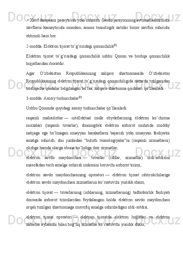  • Xavf darajasini pasaytirish yoki oshirish: Savdo jarayonining avtomatlashtirilishi
xavflarni   kamaytirishi   mumkin,   ammo   texnologik   xatolar   bozor   xavfini   oshirishi
ehtimoli ham bor.  
2-modda. Elektron tijorat to’g’risidagi qonunchilik [1]
Elektron   tijorat   to’g’risidagi   qonunchilik   ushbu   Qonun   va   boshqa   qonunchilik
hujjatlaridan iboratdir.
Agar   O’zbekiston   Respublikasining   xalqaro   shartnomasida   O’zbekiston
Respublikasining elektron tijorat to’g’risidagi qonunchiligida nazarda tutilganidan
boshqacha qoidalar belgilangan bo’lsa, xalqaro shartnoma qoidalari qo’llaniladi.
3-modda. Asosiy tushunchalar [1]
Ushbu Qonunda quyidagi asosiy tushunchalar qo’llaniladi:
raqamli   mahsulotlar   —   intellektual   mulk   obyektlarining   elektron   ko’chirma
nusxalari   (raqamli   tovarlar),   shuningdek   elektron   axborot   muhitida   moddiy
natijaga   ega   bo’lmagan   muayyan   harakatlarni   bajarish   yoki   muayyan   faoliyatni
amalga   oshirish,   shu   jumladan   “bulutli   texnologiyalar”ni   (raqamli   xizmatlarni)
olishga hamda ularga obuna bo’lishga doir xizmatlar;
elektron   savdo   maydonchasi   —   tovarlar   (ishlar,   xizmatlar)   oldi-sotdisini
masofadan turib amalga oshirish imkonini beruvchi axborot tizimi;
elektron   savdo   maydonchasining   operatori   —   elektron   tijorat   ishtirokchilariga
elektron savdo maydonchasi xizmatlarini ko’rsatuvchi yuridik shaxs;
elektron   tijorat   —   tovarlarning   (ishlarning,   xizmatlarning)   tadbirkorlik   faoliyati
doirasida   axborot   tizimlaridan   foydalangan   holda   elektron   savdo   maydonchasi
orqali tuzilgan shartnomaga muvofiq amalga oshiriladigan oldi-sotdisi;
elektron   tijorat   operatori   —   elektron   tijoratda   elektron   hujjatlar   va   elektron
xabarlar aylanishi bilan bog’liq xizmatlar ko’rsatuvchi yuridik shaxs; 