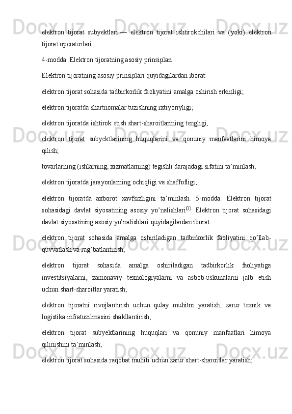 elektron   tijorat   subyektlari   —   elektron   tijorat   ishtirokchilari   va   (yoki)   elektron
tijorat operatorlari.
4-modda. Elektron tijoratning asosiy prinsiplari
Elektron tijoratning asosiy prinsiplari quyidagilardan iborat:
elektron tijorat sohasida tadbirkorlik faoliyatini amalga oshirish erkinligi;
elektron tijoratda shartnomalar tuzishning ixtiyoriyligi;
elektron tijoratda ishtirok etish shart-sharoitlarining tengligi;
elektron   tijorat   subyektlarining   huquqlarini   va   qonuniy   manfaatlarini   himoya
qilish;
tovarlarning (ishlarning, xizmatlarning) tegishli darajadagi sifatini ta’minlash;
elektron tijoratda jarayonlarning ochiqligi va shaffofligi;
elektron   tijoratda   axborot   xavfsizligini   ta’minlash.   5-modda.   Elektron   tijorat
sohasidagi   davlat   siyosatining   asosiy   yo’nalishlari [1]
.   Elektron   tijorat   sohasidagi
davlat siyosatining asosiy yo’nalishlari quyidagilardan iborat:
elektron   tijorat   sohasida   amalga   oshiriladigan   tadbirkorlik   faoliyatini   qo’llab-
quvvatlash va rag’batlantirish;
elektron   tijorat   sohasida   amalga   oshiriladigan   tadbirkorlik   faoliyatiga
investitsiyalarni,   zamonaviy   texnologiyalarni   va   asbob-uskunalarni   jalb   etish
uchun shart-sharoitlar yaratish;
elektron   tijoratni   rivojlantirish   uchun   qulay   muhitni   yaratish,   zarur   texnik   va
logistika infratuzilmasini shakllantirish;
elektron   tijorat   subyektlarining   huquqlari   va   qonuniy   manfaatlari   himoya
qilinishini ta’minlash;
elektron tijorat sohasida raqobat muhiti uchun zarur shart-sharoitlar yaratish; 