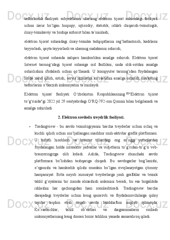 tadbirkorlik   faoliyati   subyektlarini   ularning   elektron   tijorat   sohasidagi   faoliyati
uchun   zarur   bo’lgan   huquqiy,   iqtisodiy,   statistik,   ishlab   chiqarish-texnologik,
ilmiy-texnikaviy va boshqa axborot bilan ta’minlash;
elektron   tijorat   sohasidagi   ilmiy-texnika   tadqiqotlarini   rag’batlantirish,   kadrlarni
tayyorlash, qayta tayyorlash va ularning malakasini oshirish;
elektron   tijorat   sohasida   xalqaro   hamkorlikni   amalga   oshirish.   Elektron   tijorat
Internet   tarmog idagi   tijorat   sohasiga   oid   faollikni,   unda   oldi-sotdini   amalgaʻ
oshirilishini   ifodalash   uchun   qo llanadi.   U   kompyuter   tarmog idan   foydalangan	
ʻ ʻ
holda xarid qilish, sotish, servis xizmatini ko rsatishni amalga oshirish, marketing	
ʻ
tadbirlarini o tkazish imkoniyatini ta minlaydi.	
ʻ ʼ
Elektron   tijorat   faoliyati   O zbekiston   Respublikasining	
ʻ   [2]
"Elektron   tijorat
to g risida"gi 2022 yil 29 sentyabrdagi O RQ-792-son Qonuni bilan belgilanadi va	
ʻ ʻ ʻ
amalga oshiriladi.
2. Elektron savdoda treydrlik faoliyati.
 Tradingview   -   bu   savdo   texnologiyasini   barcha   treyderlar   uchun   ochiq   va
kuchli qilish uchun mo’ljallangan mashhur muli-aktivlar grafik platformasi.
U   bulutli   hisoblash   va   brauzer   tillaridagi   eng   so’nggi   yutuqlardan
foydalangan   holda   interaktiv   jadvallar   va   vidjetlarni   to’g’ridan-to’g’ri   veb-
brauzeringizga   olib   keladi.   Aslida,   Tradingview   shunchaki   savdo
platformasi   bo’lishdan   tashqariga   chiqadi.   Bu   savdogarlar   bog’lanishi,
o’rganishi   va   hamkorlik   qilishi   mumkin   bo’lgan   rivojlanayotgan   ijtimoiy
hamjamiyat.   Bitta   noyob   xususiyat   treyderlarga   jonli   grafiklar   va   texnik
tahlil   g’oyalarini   bir   zumda   almashish   imkonini   beradi,   bu   esa   birgalikda
ishlashni   har   qachongidan   ham   osonlashtiradi.   Tradingview   barcha
darajadagi   treyderlar   uchun   keng   qamrovli   va   foydalanuvchilarga   qulay
tajriba   taqdim   etish   orqali   savdo   landshaftini   inqilob   qilmoqda.
Ko’rsatkichlar,   tahlil   ob’ektlari   va   diagrammalarni   sozlash
imkoniyatlarining keng doirasi bozor tahlilini yanada samaraliroq qiladi. 