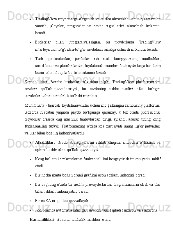  TradingView treyderlarga o’rganish va tajriba almashish uchun qulay muhit
yaratib,   g’oyalar,   prognozlar   va   savdo   signallarini   almashish   imkonini
beradi.
 Brokerlar   bilan   integratsiyalashgan,   bu   treyderlarga   TradingView
interfeysidan to’g’ridan-to’g’ri savdolarni amalga oshirish imkonini beradi.
 Turli   qurilmalardan,   jumladan   ish   stoli   kompyuterlari,   noutbuklar,
smartfonlar va planshetlardan foydalanish mumkin, bu treyderlarga har doim
bozor bilan aloqada bo’lish imkonini beradi.
Kamchiliklari.   Barcha   brokerlar   to’g’ridan-to’g’ri   TradingView   platformasidan
savdoni   qo’llab-quvvatlamaydi,   bu   savdoning   ushbu   usulini   afzal   ko’rgan
treyderlar uchun kamchilik bo’lishi mumkin.
MultiCharts - tajribali foydalanuvchilar uchun mo’ljallangan zamonaviy platforma.
Bozorda   nisbatan   yaqinda   paydo   bo’lganiga   qaramay,   u   tez   orada   professional
treyderlar   orasida   eng   mashhur   tanlovlardan   biriga   aylandi,   asosan   uning   keng
funksionalligi   tufayli.   Platformaning   o’ziga   xos   xususiyati   uning   ilg’or   jadvallari
va ular bilan bog’liq imkoniyatlardir.
 Afzalliklar :   Savdo   strategiyalarini   ishlab   chiqish,   sinovdan   o’tkazish   va
optimallashtirishni qo’llab-quvvatlaydi
 Keng ko’lamli sozlamalar va funksionallikni kengaytirish imkoniyatini taklif
etadi
 Bir necha marta bosish orqali grafikni oson sozlash imkonini beradi
 Bir vaqtning o’zida bir nechta provayderlardan diagrammalarni olish va ular
bilan ishlash imkoniyatini beradi
 Forex EA ni qo’llab-quvvatlaydi
 Ikki rejimda avtomatlashtirilgan savdoni taklif qiladi (sinxron va asinxron)
Kamchiliklari :  Bozorda unchalik mashhur emas,  