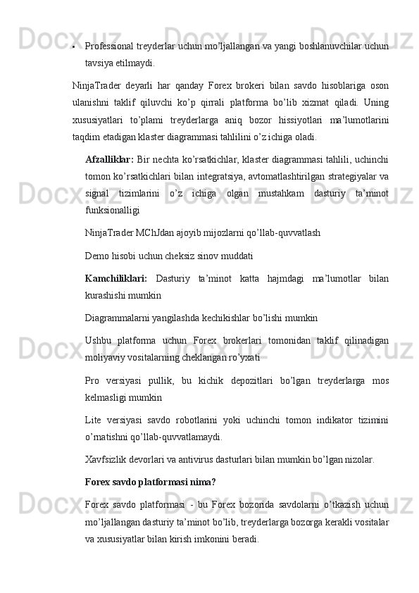  Professional treyderlar uchun mo’ljallangan va yangi boshlanuvchilar uchun
tavsiya etilmaydi.
NinjaTrader   deyarli   har   qanday   Forex   brokeri   bilan   savdo   hisoblariga   oson
ulanishni   taklif   qiluvchi   ko’p   qirrali   platforma   bo’lib   xizmat   qiladi.   Uning
xususiyatlari   to’plami   treyderlarga   aniq   bozor   hissiyotlari   ma’lumotlarini
taqdim etadigan klaster diagrammasi tahlilini o’z ichiga oladi.
Afzalliklar :   Bir nechta ko’rsatkichlar, klaster diagrammasi tahlili, uchinchi
tomon ko’rsatkichlari bilan integratsiya, avtomatlashtirilgan strategiyalar va
signal   tizimlarini   o’z   ichiga   olgan   mustahkam   dasturiy   ta’minot
funksionalligi
NinjaTrader MChJdan ajoyib mijozlarni qo’llab-quvvatlash
Demo hisobi uchun cheksiz sinov muddati
Kamchiliklari :   Dasturiy   ta’minot   katta   hajmdagi   ma’lumotlar   bilan
kurashishi mumkin
Diagrammalarni yangilashda kechikishlar bo’lishi mumkin
Ushbu   platforma   uchun   Forex   brokerlari   tomonidan   taklif   qilinadigan
moliyaviy vositalarning cheklangan ro’yxati
Pro   versiyasi   pullik,   bu   kichik   depozitlari   bo’lgan   treyderlarga   mos
kelmasligi mumkin
Lite   versiyasi   savdo   robotlarini   yoki   uchinchi   tomon   indikator   tizimini
o’rnatishni qo’llab-quvvatlamaydi.
Xavfsizlik devorlari va antivirus dasturlari bilan mumkin bo’lgan nizolar.
Forex savdo platformasi nima?
Forex   savdo   platformasi   -   bu   Forex   bozorida   savdolarni   o’tkazish   uchun
mo’ljallangan dasturiy ta’minot bo’lib, treyderlarga bozorga kerakli vositalar
va xususiyatlar bilan kirish imkonini beradi.