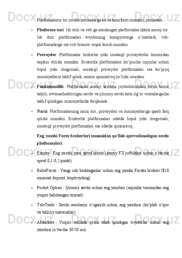 Platformalarni bir nechta mezonlarga ko’ra tasniflash mumkin, jumladan:
 Platforma turi . Ish stoli va veb-ga asoslangan platformalar ikkita asosiy tur.
Ish   stoli   platformalari   treyderning   kompyuteriga   o’rnatiladi,   veb-
platformalarga esa veb-brauzer orqali kirish mumkin.
 Provayder .   Platformalar   brokerlar   yoki   mustaqil   provayderlar   tomonidan
taqdim   etilishi   mumkin.   Brokerlik   platformalari   ko’pincha   mijozlar   uchun
bepul   yoki   chegirmali,   mustaqil   provayder   platformalari   esa   ko’proq
xususiyatlarni taklif qiladi, ammo qimmatroq bo’lishi mumkin.
 Funktsionallik .   Platformalar   asosiy   savdoni   joylashtirishdan   tortib   bozor
tahlili, avtomatlashtirilgan savdo va ijtimoiy savdo kabi ilg’or vositalargacha
taklif qiladigan xususiyatlarda farqlanadi.
 Narxi . Platformalarning narxi turi, provayderi va xususiyatlariga qarab farq
qilishi   mumkin.   Brokerlik   platformalari   odatda   bepul   yoki   chegirmali,
mustaqil provayder platformalari esa odatda qimmatroq.
Eng yaxshi Forex brokerlari tomonidan qo’llab-quvvatlanadigan savdo
platformalari:
 Exness   - Eng yaxshi xom spred hisobi (asosiy FX juftliklari uchun o rtachaʻ
spred 0,1-0,2 punkt)
 RoboForex   - Yangi isih boshlaganlar uchun eng yaxshi Foreks brokeri ($10
minimal depozit, kopitreyding)
 Pocket Option   - Ijtimoiy savdo uchun eng yaxshisi (mijozlar tomonidan eng
yuqori baholangan xizmat)
 TeleTrade   -   Savdo   asoslarini   o rganish   uchun   eng   yaxshisi   (ko plab   o quv	
ʻ ʻ ʻ
va tahliliy materiallar)
 AMarkets   -   Yuqori   tezlikda   ijroni   talab   qiladigan   treyderlar   uchun   eng
yaxshisi (o rtacha 30-50 ms)	
ʻ 