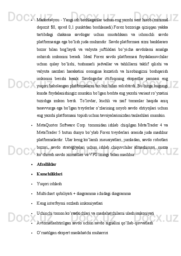  Markets4you   - Yangi ish boshlaganlar uchun eng yaxshi sent hisob (minimal
depozit   $0,   spred   0,1   punktdan   boshlanadi). Forex   bozoriga   qiziqqan   yakka
tartibdagi   chakana   savdogar   uchun   mustahkam   va   ishonchli   savdo
platformasiga ega bo’lish juda muhimdir. Savdo platformasi sizni banklararo
bozor   bilan   bog’laydi   va   valyuta   juftliklari   bo’yicha   savdolarni   amalga
oshirish   imkonini   beradi.   Ideal   Forex   savdo   platformasi   foydalanuvchilar
uchun   qulay   bo’lishi,   tushunarli   jadvallar   va   tahlillarni   taklif   qilishi   va
valyuta   narxlari   harakatini   osongina   kuzatish   va   hisobingizni   boshqarish
imkonini   berishi   kerak.   Savdogarlar   ittifoqining   ekspertlar   jamoasi   eng
yuqori baholangan platformalarni bir-biri bilan solishtirdi. Bu bizga bugungi
kunda foydalanishingiz mumkin bo’lgan beshta eng yaxshi variant ro’yxatini
tuzishga   imkon   berdi.   To’lovlar,   kuchli   va   zaif   tomonlar   haqida   aniq
tasavvurga ega bo’lgan treyderlar o’zlarining noyob savdo ehtiyojlari uchun
eng yaxshi platformani topish uchun tavsiyalarimizdan tanlashlari mumkin.
 MetaQuotes   Software   Corp.   tomonidan   ishlab   chiqilgan   MetaTrader   4   va
MetaTrader   5  butun  dunyo  bo’ylab  Forex  treyderlari   orasida  juda  mashhur
platformalardir. Ular keng ko’lamli xususiyatlari, jumladan, savdo robotlari
bozori,   savdo   strategiyalari   uchun   ishlab   chiquvchilar   almashinuvi,   nusxa
ko’chirish savdo xizmatlari va VPS lizingi bilan mashhur.
 Afzalliklar
 Kamchiliklari
 Yuqori ishlash
 Multichart qobiliyati + diagramma ichidagi diagramma
 Keng interfeysni sozlash imkoniyatlari
 Uchinchi tomon ko’rsatkichlari va maslahatchilarni ulash imkoniyati
 Avtomatlashtirilgan savdo uchun savdo signalini qo’llab-quvvatlash
 O’rnatilgan ekspert maslahatchi muharriri 