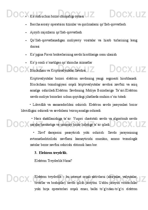  Ko’rish uchun bozor chuqurligi oynasi
 Barcha asosiy operatsion tizimlar va qurilmalarni qo’llab-quvvatlash
 Ajoyib mijozlarni qo’llab-quvvatlash
 Qo’llab-quvvatlanadigan   moliyaviy   vositalar   va   hisob   turlarining   keng
doirasi
 Ko’pgina Forex brokerlarining savdo hisoblariga oson ulanish
 Ko’p sonli o’rnatilgan qo’shimcha xizmatlar
Blockchain va Kriptovalyutalar Savdosi
Kriptovalyutalar   bozori   elektron   savdoning   yangi   segmenti   hisoblanadi.
Blockchain   texnologiyasi   orqali   kriptovalyutalar   savdosi   xavfsiz   va   aniq
amalga   oshiriladi.Elektron   Savdoning   Moliya   Bozorlariga   Ta’siri.Elektron
savdo moliya bozorlari uchun quyidagi jihatlarda muhim o’rin tutadi:
          •   Likvidlik   va   samaradorlikni   oshirish:   Elektron   savdo   jarayonlari   bozor
likvidligini oshiradi va savdolarni tezroq amalga oshiradi.
  •   Narx   shakllanishiga   ta’sir:   Yuqori   chastotali   savdo   va   algoritmik   savdo
narxlar harakatiga va umumiy bozor holatiga ta’sir qiladi.
  •   Xavf   darajasini   pasaytirish   yoki   oshirish:   Savdo   jarayonining
avtomatlashtirilishi   xavflarni   kamaytirishi   mumkin,   ammo   texnologik
xatolar bozor xavfini oshirishi ehtimoli ham bor.
3. Elektron treydrlik.
Elektron Treyderlik Nima?
Elektron   treyderlik   –   bu   internet   orqali   aktivlarni   (aksiyalar,   valyutalar,
tovarlar   va   boshqalar)   savdo   qilish   jarayoni.   Ushbu   jarayon   vositachilar
yoki   birja   operatorlari   orqali   emas,   balki   to’g’ridan-to’g’ri   elektron 
