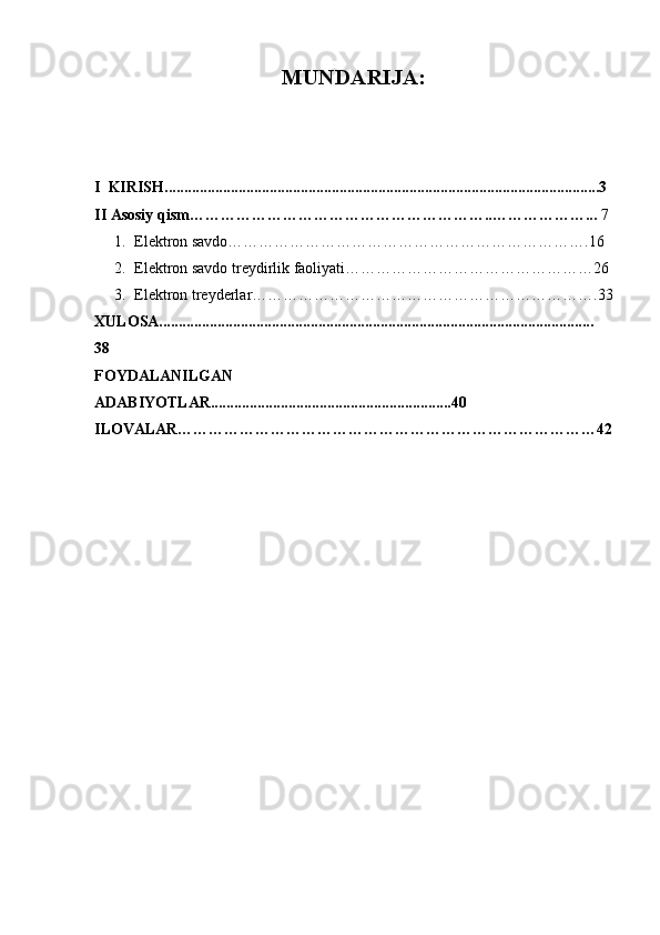 MUNDARIJA:
I  KIRISH................................................................................................................3
II Asosiy qism …………………………………………………..………………...  7
1. Elektron savdo…………………………………………………………….16
2. Elektron savdo treydirlik faoliyati…………………………………………26
3. Elektron treyderlar………………………………………………………….33
XULOSA................................................................................................................
38
FOYDALANILGAN
ADABIYOTLAR..............................................................40
ILOVALAR………………………………………………………………………42 