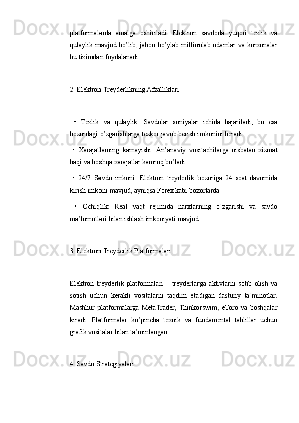 platformalarda   amalga   oshiriladi.   Elektron   savdoda   yuqori   tezlik   va
qulaylik mavjud bo’lib, jahon bo’ylab millionlab odamlar va korxonalar
bu tizimdan foydalanadi.
2. Elektron Treyderlikning Afzalliklari
  •   Tezlik   va   qulaylik:   Savdolar   soniyalar   ichida   bajariladi,   bu   esa
bozordagi o’zgarishlarga tezkor javob berish imkonini beradi.
  •   Xarajatlarning   kamayishi:   An’anaviy   vositachilarga   nisbatan   xizmat
haqi va boshqa xarajatlar kamroq bo’ladi.
  •   24/7   Savdo   imkoni:   Elektron   treyderlik   bozoriga   24   soat   davomida
kirish imkoni mavjud, ayniqsa Forex kabi bozorlarda.
  •   Ochiqlik:   Real   vaqt   rejimida   narxlarning   o’zgarishi   va   savdo
ma’lumotlari bilan ishlash imkoniyati mavjud.
3. Elektron Treyderlik Platformalari
Elektron   treyderlik   platformalari   –   treyderlarga   aktivlarni   sotib   olish   va
sotish   uchun   kerakli   vositalarni   taqdim   etadigan   dasturiy   ta’minotlar.
Mashhur   platformalarga   MetaTrader,   Thinkorswim,   eToro   va   boshqalar
kiradi.   Platformalar   ko’pincha   texnik   va   fundamental   tahlillar   uchun
grafik vositalar bilan ta’minlangan.
4. Savdo Strategiyalari