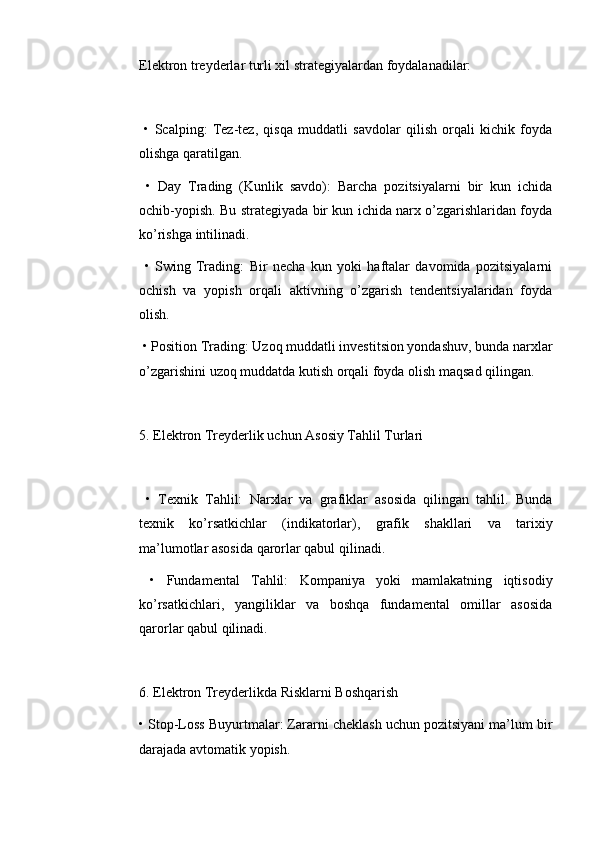 Elektron treyderlar turli xil strategiyalardan foydalanadilar:
  •   Scalping:   Tez-tez,   qisqa   muddatli   savdolar   qilish   orqali   kichik   foyda
olishga qaratilgan.
  •   Day   Trading   (Kunlik   savdo):   Barcha   pozitsiyalarni   bir   kun   ichida
ochib-yopish. Bu strategiyada bir kun ichida narx o’zgarishlaridan foyda
ko’rishga intilinadi.
  •   Swing   Trading:   Bir   necha   kun   yoki   haftalar   davomida   pozitsiyalarni
ochish   va   yopish   orqali   aktivning   o’zgarish   tendentsiyalaridan   foyda
olish.
 • Position Trading: Uzoq muddatli investitsion yondashuv, bunda narxlar
o’zgarishini uzoq muddatda kutish orqali foyda olish maqsad qilingan.
5. Elektron Treyderlik uchun Asosiy Tahlil Turlari
  •   Texnik   Tahlil:   Narxlar   va   grafiklar   asosida   qilingan   tahlil.   Bunda
texnik   ko’rsatkichlar   (indikatorlar),   grafik   shakllari   va   tarixiy
ma’lumotlar asosida qarorlar qabul qilinadi.
  •   Fundamental   Tahlil:   Kompaniya   yoki   mamlakatning   iqtisodiy
ko’rsatkichlari,   yangiliklar   va   boshqa   fundamental   omillar   asosida
qarorlar qabul qilinadi.
6. Elektron Treyderlikda Risklarni Boshqarish
• Stop-Loss Buyurtmalar: Zararni cheklash uchun pozitsiyani ma’lum bir
darajada avtomatik yopish. 