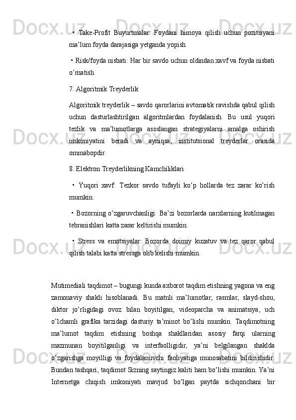   •   Take-Profit   Buyurtmalar:   Foydani   himoya   qilish   uchun   pozitsiyani
ma’lum foyda darajasiga yetganda yopish.
 • Risk/foyda nisbati: Har bir savdo uchun oldindan xavf va foyda nisbati
o’rnatish.
7. Algoritmik Treyderlik
Algoritmik treyderlik – savdo qarorlarini avtomatik ravishda qabul qilish
uchun   dasturlashtirilgan   algoritmlardan   foydalanish.   Bu   usul   yuqori
tezlik   va   ma’lumotlarga   asoslangan   strategiyalarni   amalga   oshirish
imkoniyatini   beradi   va   ayniqsa,   institutsional   treyderlar   orasida
ommabopdir.
8. Elektron Treyderlikning Kamchiliklari
  •   Yuqori   xavf:   Tezkor   savdo   tufayli   ko’p   hollarda   tez   zarar   ko’rish
mumkin.
  • Bozorning o’zgaruvchanligi: Ba’zi  bozorlarda narxlarning kutilmagan
tebranishlari katta zarar keltirishi mumkin.
  •   Stress   va   emotsiyalar:   Bozorda   doimiy   kuzatuv   va   tez   qaror   qabul
qilish talabi katta stressga olib kelishi mumkin.
Mutimediali taqdimot – bugungi kunda axborot taqdim etishning yagona va eng
zamonaviy   shakli   hisoblanadi.   Bu   matnli   ma’lumotlar,   rasmlar,   slayd-shou,
diktor   jo’rligidagi   ovoz   bilan   boyitilgan,   videoparcha   va   animatsiya,   uch
o’lchamli   grafika   tarzidagi   dasturiy   ta’minot   bo’lishi   mumkin.   Taqdimotning
ma’lumot   taqdim   etishning   boshqa   shakllaridan   asosiy   farqi   ularning
mazmunan   boyitilganligi   va   interfaolligidir,   ya’ni   belgilangan   shaklda
o’zgarishga   moyilligi   va   foydalanuvchi   faoliyatiga   munosabatini   bildirishidir.
Bundan tashqari, taqdimot Sizning saytingiz kaliti ham bo’lishi mumkin. Ya’ni
Internetga   chiqish   imkoniyati   mavjud   bo’lgan   paytda   sichqonchani   bir 