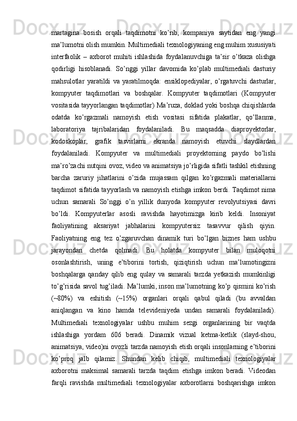 martagina   bosish   orqali   taqdimotni   ko’rib,   kompaniya   saytidan   eng   yangi
ma’lumotni olish mumkin. Multimediali texnologiyaning eng muhim xususiyati
interfaolik   –   axborot   muhiti   ishlashida   foydalanuvchiga   ta’sir   o’tkaza   olishga
qodirligi   hisoblanadi.   So’nggi   yillar   davomida   ko’plab   multimediali   dasturiy
mahsulotlar   yaratildi   va   yaratilmoqda:   ensiklopediyalar,   o’rgatuvchi   dasturlar,
kompyuter   taqdimotlari   va   boshqalar.   Kompyuter   taqdimotlari   (Kompyuter
vositasida tayyorlangan taqdimotlar) Ma’ruza, doklad yoki boshqa chiqishlarda
odatda   ko’rgazmali   namoyish   etish   vositasi   sifatida   plakatlar,   qo’llanma,
laboratoriya   tajribalaridan   foydalaniladi.   Bu   maqsadda   diaproyektorlar,
kodoskoplar,   grafik   tasvirlarni   ekranda   namoyish   etuvchi   slaydlardan
foydalaniladi.   Kompyuter   va   multimediali   proyektorning   paydo   bo’lishi
ma’ro’zachi nutqini ovoz, video va animatsiya jo’rligida sifatli tashkil etishning
barcha   zaruriy   jihatlarini   o’zida   mujassam   qilgan   ko’rgazmali   materiallarni
taqdimot sifatida tayyorlash va namoyish etishga imkon berdi. Taqdimot nima
uchun   samarali   So’nggi   o’n   yillik   dunyoda   kompyuter   revolyutsiyasi   davri
bo’ldi.   Kompyuterlar   asosli   ravishda   hayotimizga   kirib   keldi.   Insoniyat
faoliyatining   aksariyat   jabhalarini   kompyutersiz   tasavvur   qilish   qiyin.
Faoliyatning   eng   tez   o’zgaruvchan   dinamik   turi   bo’lgan   biznes   ham   ushbu
jarayondan   chetda   qolmadi.   Bu   holatda   kompyuter   bilan   muloqotni
osonlashtirish,   uning   e’tiborini   tortish,   qiziqtirish   uchun   ma’lumotingizni
boshqalarga   qanday   qilib   eng   qulay   va   samarali   tarzda   yetkazish   mumkinligi
to’g’risida savol tug’iladi. Ma’lumki, inson ma’lumotning ko’p qismini ko’rish
(~80%)   va   eshitish   (~15%)   organlari   orqali   qabul   qiladi   (bu   avvaldan
aniqlangan   va   kino   hamda   televideniyeda   undan   samarali   foydalaniladi).
Multimediali   texnologiyalar   ushbu   muhim   sezgi   organlarining   bir   vaqtda
ishlashiga   yordam   606   beradi.   Dinamik   vizual   ketma-ketlik   (slayd-shou,
animatsiya, video)ni ovozli tarzda namoyish etish orqali insonlarning e’tiborini
ko’proq   jalb   qilamiz.   Shundan   kelib   chiqib,   multimediali   texnologiyalar
axborotni   maksimal   samarali   tarzda   taqdim   etishga   imkon   beradi.   Videodan
farqli   ravishda   multimediali   texnologiyalar   axborotlarni   boshqarishga   imkon 