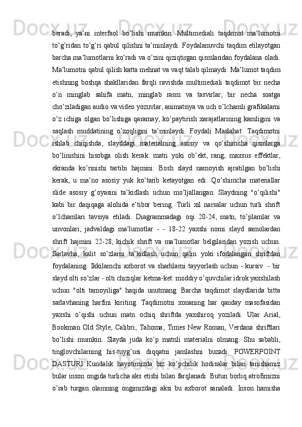 beradi,   ya’ni   interfaol   bo’lishi   mumkin.   Multimediali   taqdimot   ma’lumotni
to’g’ridan to’g’ri qabul qilishni ta’minlaydi. Foydalanuvchi taqdim etilayotgan
barcha ma’lumotlarni ko’radi va o’zini qiziqtirgan qismlaridan foydalana oladi.
Ma’lumotni qabul qilish katta mehnat va vaqt talab qilmaydi. Ma’lumot taqdim
etishning   boshqa   shakllaridan   farqli   ravishda   multimediali   taqdimot   bir   necha
o’n   minglab   sahifa   matn,   minglab   rasm   va   tasvirlar,   bir   necha   soatga
cho’ziladigan audio va video yozuvlar, animatsiya va uch o’lchamli grafikalarni
o’z   ichiga   olgan   bo’lishiga   qaramay,   ko’paytirish   xarajatlarining   kamligini   va
saqlash   muddatining   o’zoqligini   ta’minlaydi.   Foydali   Maslahat:   Taqdimotni
ishlab   chiqishda,   slayddagi   materialning   asosiy   va   qo’shimcha   qismlarga
bo’linishini   hisobga   olish   kerak.   matn   yoki   ob’ekt,   rang,   maxsus   effektlar,
ekranda   ko’rinishi   tartibi   hajmini:   Bosh   slayd   namoyish   ajratilgan   bo’lishi
kerak,   u   ma’no   asosiy   yuk   ko’tarib   ketayotgan   edi.   Qo’shimcha   materiallar
slide   asosiy   g’oyasini   ta’kidlash   uchun   mo’ljallangan.   Slaydning   "o’qilishi"
kabi   bir   daqiqaga   alohida   e’tibor   bering.   Turli   xil   narsalar   uchun   turli   shrift
o’lchamlari   tavsiya   etiladi.   Diagrammadagi   oqi   20-24,   matn,   to’plamlar   va
unvonlari,   jadvaldagi   ma’lumotlar   -   -   18-22   yaxshi   nomi   slayd   samolardan
shrift   hajmini   22-28,   kichik   shrift   va   ma’lumotlar   belgilaridan   yozish   uchun.
Sarlavha,   kalit   so’zlarni   ta’kidlash   uchun   qalin   yoki   ifodalangan   shriftdan
foydalaning.   Ikkilamchi   axborot   va   sharhlarni   tayyorlash   uchun   -   kursiv.   -   bir
slayd olti so’zlar - olti chiziqlar ketma-ket: moddiy o’quvchilar idrok yaxshilash
uchun   "olti   tamoyiliga"   haqida   unutmang.   Barcha   taqdimot   slaydlarida   bitta
sarlavhaning   harfini   kiriting.   Taqdimotni   xonaning   har   qanday   masofasidan
yaxshi   o’qishi   uchun   matn   ochiq   shriftda   yaxshiroq   yoziladi.   Ular   Arial,
Bookman   Old   Style,   Calibri,   Tahoma,   Times   New   Roman,   Verdana   shriftlari
bo’lishi   mumkin.   Slayda   juda   ko’p   matnli   materialni   olmang.   Shu   sababli,
tinglovchilarning   his-tuyg’usi   diqqatni   jamlashni   buzadi.   POWERPOINT
DASTURI   Kundalik   hayotimizda   biz   ko’pchilik   hodisalar   bilan   tanishamiz
bular inson ongida turlicha aks etishi bilan farqlanadi. Butun borliq atrofimizni
o’rab   turgan   olamning   ongimizdagi   aksi   bu   axborot   sanaladi.   Inson   hamisha 