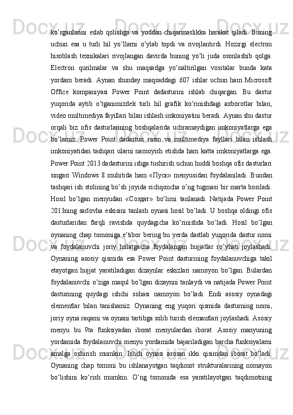 ko’rganlarini   eslab   qolishga   va   yoddan   chiqarmaslikka   harakat   qiladi.   Buning
uchun   esa   u   turli   hil   yo’llarni   o’ylab   topdi   va   rivojlantirdi.   Hozirgi   electron
hisoblash   texnikalari   rivojlangan   davirda   buning   yo’li   juda   osonlashib   qolga.
Electron   qurilmalar   va   shu   maqsadga   yo’naltirilgan   vositalar   bunda   kata
yordam   beradi.   Aynan   shunday   maqsaddagi   607   ishlar   uchun   ham   Microsoft
Office   kompaniyasi   Power   Point   dadasturini   ishlab   chiqargan.   Bu   dastur
yuqorida   aytib   o’tganimizdek   turli   hil   grafik   ko’rinishdagi   axborotlar   bilan,
video multimediya fayillari bilan ishlash imkoniyatini beradi. Aynan shu dastur
orqali   biz   ofis   dasturlarining   boshqalarida   uchramaydigan   imkoniyatlarga   ega
bo’lamiz.   Power   Point   dadasturi   rasm   va   multimediya   fayllari   bilan   ishlash
imkoniyatidan tashqari  ularni namoyish etishda ham  katta imkoniyatlarga ega.
Power Point 2013 dadasturini ishga tushirish uchun huddi boshqa ofis dasturlari
singari   Windows   8   muhitida   ham   « Пуск »   menyusidan   foydalaniladi.   Bundan
tashqari ish stolining bo’sh joyida sichqoncha o’ng tugmasi bir marta bosiladi.
Hosil   bo’lgan   menyudan   « Создат »   bo’limi   tanlanadi.   Natijada   Power   Point
2013ning sarlovha  eskisini  tanlash   oynasi   hosil   bo’ladi.  U boshqa  oldingi   ofis
dasturlaridan   farqli   ravishda   quydagicha   ko’rinishda   bo’ladi.   Hosil   bo’lgan
oynaning chap tomoniga e’tibor bering bu yerda dastlab yuqorida dastur nomi
va   foydalanuvchi   joriy   holatgacha   foydalangan   hujjatlar   ro’yhati   joylashadi.
Oynaning   asosiy   qismida   esa   Power   Point   dasturining   foydalanuvchiga   takil
etayotgan   hujjat   yaratiladigan   dizaynlar   eskizlari   namoyon   bo’lgan.   Bulardan
foydalanuvchi o’ziga maqul bo’lgan dizaynni tanlaydi va natijada Power Point
dasturining   quydagi   ishchi   sohasi   namoyon   bo’ladi.   Endi   asosiy   oynadagi
elementlar   bilan   tanishamiz.   Oynaning   eng   yuqori   qismida   dasturning   nomi,
joriy oyna raqami va oynani tartibga solib turish elemantlari joylashadi. Asosiy
menyu   bu   9ta   funksiyadan   iborat   menyulardan   iborat.   Asosiy   manyuning
yordamida foydalanuvchi menyu yordamida bajariladigan barcha funksiyalarni
amalga   oshirish   mumkin.   Ishch   oynasi   asosan   ikki   qisimdan   iborat   bo’ladi.
Oynaning   chap   tomoni   bu   ishlanayotgan   taqdimot   strukturalarining   nomayon
bo’lishini   ko’rish   mumkin.   O’ng   tomonida   esa   yaratilayotgan   taqdimotning 