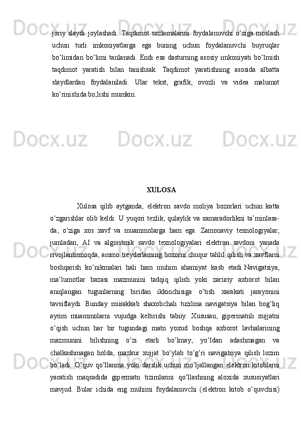 joriy   slaydi   joylashadi.   Taqdimot   sozlamalarini   foydalanuvchi   o’ziga   moslash
uchun   turli   imkoniyatlarga   ega   buning   uchun   foydalanuvchi   buyruqlar
bo’limidan   bo’limi   tanlanadi.   Endi   esa   dasturning   asosiy   imkoniyati   bo’lmish
taqdimot   yaratish   bilan   tanishsak.   Taqdimot   yaratishning   asosida   albatta
slaydlardan   foydalaniladi.   Ular   tekst,   grafik,   ovozli   va   videa   malumot
ko’rinishida bo;lishi mumkin.
                                      
XULOSA
                Xulosa   qilib   aytganda,   elektron   savdo   moliya   bozorlari   uchun   katta
o’zgarishlar   olib   keldi.   U   yuqori   tezlik,   qulaylik   va   samaradorlikni   ta’minlasa-
da,   o’ziga   xos   xavf   va   muammolarga   ham   ega.   Zamonaviy   texnologiyalar,
jumladan,   AI   va   algoritmik   savdo   texnologiyalari   elektron   savdoni   yanada
rivojlantirmoqda, ammo treyderlarning bozorni chuqur tahlil qilish va xavflarni
boshqarish   ko’nikmalari   hali   ham   muhim   ahamiyat   kasb   etadi. Navigatsiya,
ma’lumotlar   bazasi   mazmunini   tadqiq   qilish   yoki   zaruriy   axborot   bilan
aniqlangan   tugunlarning   biridan   ikkinchisiga   o’tish   xarakati   jarayonini
tavsiflaydi.   Bunday   murakkab   shaxobchali   tuzilma   navigatsiya   bilan   bog’liq
ayrim   muammolarni   vujudga   k е ltirishi   tabiiy.   Xususan,   gip е rmatnli   xujjatni
o’qish   uchun   har   bir   tugundagi   matn   yoxud   boshqa   axborot   lavhalarining
mazmunini   bilishning   o’zi   е tarli   bo’lmay,   yo’ldan   adashmagan   va
chalkashmagan   holda,   mazkur   xujjat   bo’ylab   to’g’ri   navigatsiya   qilish   lozim
bo’ladi.   O’quv   qo’llanma   yoki   darslik   uchun   mo’ljallangan   el е ktron   kitoblarni
yaratish   maqsadida   gip е rmatn   tizimlarini   qo’llashning   aloxida   xususiyatlari
mavjud.   Bular   ichida   eng   muhimi   foydalanuvchi   (el е ktron   kitob   o’quvchisi) 