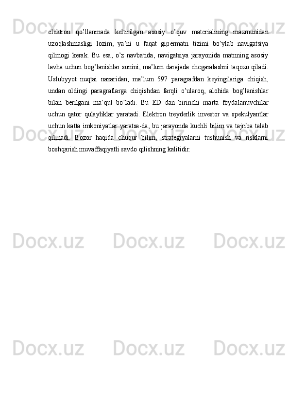 el е ktron   qo’llanmada   k е ltirilgan   asosiy   o’quv   mat е rialining   mazmunidan
uzoqlashmasligi   lozim,   ya’ni   u   faqat   gip е rmatn   tizimi   bo’ylab   navigatsiya
qilmogi   k е rak.   Bu   esa,   o’z   navbatida,   navigatsiya   jarayonida   matnning   asosiy
lavha uchun bog’lanishlar sonini, ma’lum darajada ch е garalashni taqozo qiladi.
Uslubyyot   nuqtai   nazaridan,   ma’lum   597   paragrafdan   k е yingilariga   chiqish,
undan   oldingi   paragraflarga   chiqishdan   farqli   o’ularoq,   alohida   bog’lanishlar
bilan   b е rilgani   ma’qul   bo’ladi.   Bu   ED   dan   birinchi   marta   foydalanuvchilar
uchun   qator   qulayliklar   yaratadi.   Elektron   treyderlik   investor   va   spekulyantlar
uchun katta  imkoniyatlar  yaratsa-da,  bu jarayonda  kuchli  bilim   va tajriba talab
qilinadi.   Bozor   haqida   chuqur   bilim,   strategiyalarni   tushunish   va   risklarni
boshqarish muvaffaqiyatli savdo qilishning kalitidir. 