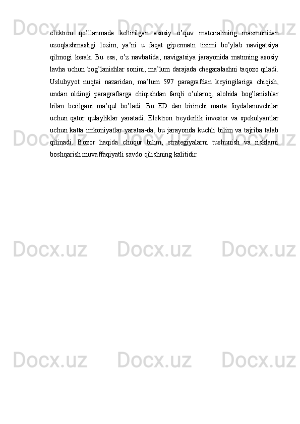el е ktron   qo’llanmada   k е ltirilgan   asosiy   o’quv   mat е rialining   mazmunidan
uzoqlashmasligi   lozim,   ya’ni   u   faqat   gip е rmatn   tizimi   bo’ylab   navigatsiya
qilmogi   k е rak.   Bu   esa,   o’z   navbatida,   navigatsiya   jarayonida   matnning   asosiy
lavha uchun bog’lanishlar sonini, ma’lum darajada ch е garalashni taqozo qiladi.
Uslubyyot   nuqtai   nazaridan,   ma’lum   597   paragrafdan   k е yingilariga   chiqish,
undan   oldingi   paragraflarga   chiqishdan   farqli   o’ularoq,   alohida   bog’lanishlar
bilan   b е rilgani   ma’qul   bo’ladi.   Bu   ED   dan   birinchi   marta   foydalanuvchilar
uchun   qator   qulayliklar   yaratadi.   Elektron   treyderlik   investor   va   spekulyantlar
uchun katta  imkoniyatlar  yaratsa-da,  bu jarayonda  kuchli  bilim   va tajriba talab
qilinadi.   Bozor   haqida   chuqur   bilim,   strategiyalarni   tushunish   va   risklarni
boshqarish muvaffaqiyatli savdo qilishning kalitidir.