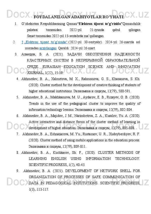             FOYDALANILGAN ADABIYOTLAR RO’YHATI:
1. O’zbekiston   Respublikasining   Qonuni “Elektron   tijorat   to’g’risida” Qonunchilik
palatasi   tomonidan   2022-yil   21-iyunda   qabul   qilingan
Senat tomonidan 2022-yil 13-sentabrda ma’qullangan.
2. ↑     „Elektron   tijorat   to’g’risida“   (2022-yil   30-sentyabr).   2024-yil   26-martda   asl
nusxadan   arxivlangan . Qaraldi:   2024-yil 26-mart.
3. Ахмедов,   Б.   А.   (2021).   ЗАДАЧИ   ОБЕСПЕЧЕНИЯ   НАДЕЖНОСТИ
КЛАСТЕРНЫХ   СИСТЕМ   В   НЕПРЕРЫВНОЙ   ОБРАЗОВАТЕЛЬНОЙ
СРЕДЕ.   EURASIAN   EDUCATION   SCIENCE   AND   INNOVATION
JOURNAL, 1(22), 15-19. 
4. Akhmedov,   B.   A.,   Xalmetova,   M.   X.,   Rahmonova,   G.   S.,   Khasanova,   S.   Kh.
(2020). Cluster method for the development of creative thinking of students of
higher educational institutions.  Экономика   и   социум , 12(79), 588-591. 
5.   Akhmedov, B. A., Makhkamova, M. U., Aydarov, E. B., Rizayev, O. B. (2020).
Trends   in   the   use   of   the   pedagogical   cluster   to   improve   the   quality   of
information technology lessons.  Экономика   и   социум , 12(79), 802-804. 
6.   Akhmedov, B. A., Majidov, J. M., Narimbetova, Z. A., Kuralov, Yu. A. (2020).
Active   interactive   and   distance   forms   of   the   cluster   method   of   learning   in
development of higher education.  Экономика   и   социум , 12(79), 805-808.
7.   Akhmedov, B. A., Eshnazarova, M. Yu., Rustamov, U. R., Xudoyberdiyev, R. F.
(2020). Cluster method of using mobile applications in the education process.
Экономика   и   социум , 12(79), 809-811. 
8. Akhmedov,   B.   A.,   Kuchkarov,   Sh.   F.,   (2020).   CLUSTER   METHODS   OF
LEARNING   ENGLISH   USING   INFORMATION   TECHNOLOGY.
SCIENTIFIC PROGRESS, 1(2), 40-43. 
9.   Akhmedov,   B.   A.   (2021).   DEVELOPMENT   OF   NETWORK   SHELL   FOR
ORGANIZATION   OF   PROCESSES   OF   SAFE   COMMUNICATION   OF
DATA   IN   PEDAGOGICAL   INSTITUTIONS.   SCIENTIFIC   PROGRESS,
1(3), 113-117.  