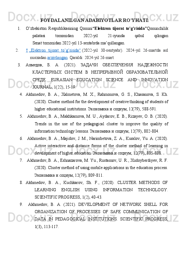 FOYDALANILGAN ADABIYOTLAR RO’YHATI:
1. O’zbekiston   Respublikasining   Qonuni “Elektron   tijorat   to’g’risida” Qonunchilik
palatasi   tomonidan   2022-yil   21-iyunda   qabul   qilingan
Senat tomonidan 2022-yil 13-sentabrda ma’qullangan.
2. ↑     „Elektron   tijorat   to’g’risida“   (2022-yil   30-sentyabr).   2024-yil   26-martda   asl
nusxadan   arxivlangan . Qaraldi:   2024-yil 26-mart.
3. Ахмедов,   Б.   А.   (2021).   ЗАДАЧИ   ОБЕСПЕЧЕНИЯ   НАДЕЖНОСТИ
КЛАСТЕРНЫХ   СИСТЕМ   В   НЕПРЕРЫВНОЙ   ОБРАЗОВАТЕЛЬНОЙ
СРЕДЕ.   EURASIAN   EDUCATION   SCIENCE   AND   INNOVATION
JOURNAL, 1(22), 15-19. 
4. Akhmedov,   B.   A.,   Xalmetova,   M.   X.,   Rahmonova,   G.   S.,   Khasanova,   S.   Kh.
(2020). Cluster method for the development of creative thinking of students of
higher educational institutions.  Экономика   и   социум , 12(79), 588-591. 
5.   Akhmedov, B. A., Makhkamova, M. U., Aydarov, E. B., Rizayev, O. B. (2020).
Trends   in   the   use   of   the   pedagogical   cluster   to   improve   the   quality   of
information technology lessons.  Экономика   и   социум , 12(79), 802-804. 
6.   Akhmedov, B. A., Majidov, J. M., Narimbetova, Z. A., Kuralov, Yu. A. (2020).
Active   interactive   and   distance   forms   of   the   cluster   method   of   learning   in
development of higher education.  Экономика   и   социум , 12(79), 805-808.
7.   Akhmedov, B. A., Eshnazarova, M. Yu., Rustamov, U. R., Xudoyberdiyev, R. F.
(2020). Cluster method of using mobile applications in the education process.
Экономика   и   социум , 12(79), 809-811. 
8. Akhmedov,   B.   A.,   Kuchkarov,   Sh.   F.,   (2020).   CLUSTER   METHODS   OF
LEARNING   ENGLISH   USING   INFORMATION   TECHNOLOGY.
SCIENTIFIC PROGRESS, 1(2), 40-43. 
9.   Akhmedov,   B.   A.   (2021).   DEVELOPMENT   OF   NETWORK   SHELL   FOR
ORGANIZATION   OF   PROCESSES   OF   SAFE   COMMUNICATION   OF
DATA   IN   PEDAGOGICAL   INSTITUTIONS.   SCIENTIFIC   PROGRESS,
1(3), 113-117.