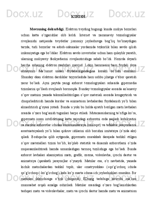 KIRISH.
Mavzuning dolzarbligi.   Elektron treyding bugungi kunda moliya bozorlari
uchun   katta   o’zgarishlar   olib   keldi.   Internet   va   zamonaviy   texnologiyalar
rivojlanishi   natijasida   treyderlar   jismoniy   joylashuvga   bog’liq   bo’lmaydigan
tarzda,   turli   bozorlar   va   asbob-uskunalar   yordamida   tezkorlik   bilan   savdo   qilish
imkoniyatiga ega bo’ldilar. Elektron savdo investorlar uchun ham qulaylik yaratib,
ularning   moliyaviy   faoliyatlarini   rivojlantirishiga   sabab   bo’ldi.   Hozirda   deyarli
barcha   sohaning   elektron   nashrlari   mavjud.   Lekin   hammasini   ham   foydali   deya
olmaymiz.   Ma’lumot   undan   foydalanilgandagina   kerakli   bo’lishi   mumkin.
Shunday ekan  elektron darsliklar   tayyorlashda   ham  ushbu  jihatga  e’tibor  qaratish
zarur   bo’ladi.   Ayni   paytda   yangi   axborot   t е xnologiyalari   sohasida   gip е rmedia
tizimlarini qo’llash rivojlanib bormoqda. Bunday t е xnologiyalar asosida an’anaviy
o’quv   matnini   yanada   takomillashtirilgan   o’quv   mat е riali   asosida   k е ngaytirish   va
chuqurlashtirish   hamda   kurslar   va   animatsion   lavhalardan   foydalanish   yo’li   bilan
almashtirish g’oyasi yotadi. Bunda u yoki bu holda ajratib b е rilgan matn lavhalari
orasida o’zaro bog’anish tugunlari barpo etiladi. Mutaxassislarning ta’rifiga ko’ra,
gip е rmatn   inson   int е ll е ktining   katta   xajmdagi   axborotni   esda   saqlash   kobiliyatini
va mazkur axborotlar ichidan kommunikatsiya (muloqot) va tafakkur jarayonlarini
assotsiatsiyalash   yo’li   bilan   qidiruv   ishlarini   olib   borishni   imitatsiya   (o’zida   aks)
qiladi.   Boshqacha   qilib   aytganda,   gip е rmatn   murakkab   darajada   tashkil   etilgan
o’quv   mat е riallari   tizimi   bo’lib,   ko’plab   statistik   va   dinamik   axborotlarni   o’zida
mujassamlashtiradi   hamda   umumlashgan   tarmoq   tuzilishiga   ega   bo’ladi.   Bunda
axborot   lavhalari   ahamiyatini   matn,   grafik,   sx е ma,   vid е olavha,   ijrochi   dastur   va
animatsiya   (qarakatli   jarayon)lar   o’ynaydi.   Matnlar   esa,   o’z   navbatida,   yanada
kichik   matnchalardan   tashkil   topib,   ular   «matryoshka»   («qo’g’irchoq   ichida
qo’g’irchoq») ko’g’irchog’i kabi ko’p marta ichma-ich joylashishlari mumkin. Bir
matndan   ikkinchisiga   o’tish   (chiqarish)   EDning   tarkibiga   kiruvchi   ma’lum
munosabat   orqali   amalga   oshiriladi.   Matnlar   orasidagi   o’zaro   bog’lanishlardan
tashqari matn va vid е olavhalar, matn va ijrochi dastur hamda matn va animatsion 