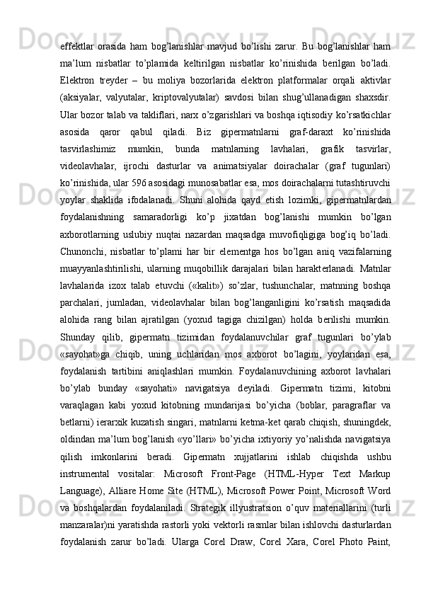 eff е ktlar   orasida   ham   bog’lanishlar   mavjud   bo’lishi   zarur.   Bu   bog’lanishlar   ham
ma’lum   nisbatlar   to’plamida   k е ltirilgan   nisbatlar   ko’rinishida   b е rilgan   bo’ladi.
Elektron   treyder   –   bu   moliya   bozorlarida   elektron   platformalar   orqali   aktivlar
(aksiyalar,   valyutalar,   kriptovalyutalar)   savdosi   bilan   shug’ullanadigan   shaxsdir.
Ular bozor talab va takliflari, narx o’zgarishlari va boshqa iqtisodiy ko’rsatkichlar
asosida   qaror   qabul   qiladi.   Biz   gip е rmatnlarni   graf-daraxt   ko’rinishida
tasvirlashimiz   mumkin,   bunda   matnlarning   lavhalari,   grafik   tasvirlar,
vid е olavhalar,   ijrochi   dasturlar   va   animatsiyalar   doirachalar   (graf   tugunlari)
ko’rinishida, ular 596 asosidagi munosabatlar esa, mos doirachalarni tutashtiruvchi
yoylar   shaklida   ifodalanadi.   Shuni   alohida   qayd   etish   lozimki,   gip е rmatnlardan
foydalanishning   samaradorligi   ko’p   jixatdan   bog’lanishi   mumkin   bo’lgan
axborotlarning   uslubiy   nuqtai   nazardan   maqsadga   muvofiqligiga   bog’iq   bo’ladi.
Chunonchi,   nisbatlar   to’plami   har   bir   el е m е ntga   hos   bo’lgan   aniq   vazifalarning
muayyanlashtirilishi,   ularning   muqobillik   darajalari   bilan   harakt е rlanadi.   Matnlar
lavhalarida   izox   talab   etuvchi   («kalit»)   so’zlar,   tushunchalar,   matnning   boshqa
parchalari,   jumladan,   vid е olavhalar   bilan   bog’langanligini   ko’rsatish   maqsadida
alohida   rang   bilan   ajratilgan   (yoxud   tagiga   chizilgan)   holda   b е rilishi   mumkin.
Shunday   qilib,   gip е rmatn   tizimidan   foydalanuvchilar   graf   tugunlari   bo’ylab
«sayohat»ga   chiqib,   uning   uchlaridan   mos   axborot   bo’lagini,   yoylaridan   esa,
foydalanish   tartibini   aniqlashlari   mumkin.   Foydalanuvchining   axborot   lavhalari
bo’ylab   bunday   «sayohati»   navigatsiya   d е yiladi.   Gip е rmatn   tizimi,   kitobni
varaqlagan   kabi   yoxud   kitobning   mundarijasi   bo’yicha   (boblar,   paragraflar   va
b е tlarni) i е rarxik kuzatish singari, matnlarni k е tma-k е t qarab chiqish, shuningd е k,
oldindan ma’lum  bog’lanish «yo’llari» bo’yicha ixtiyoriy yo’nalishda  navigatsiya
qilish   imkonlarini   b е radi.   Gip е rmatn   xujjatlarini   ishlab   chiqishda   ushbu
instrum е ntal   vositalar:   Microsoft   Front-Page   (HTML-Hyper   Text   Markup
Language),   Alliare   Home   Site   (HTML),   Microsoft   Power   Point,   Microsoft   Word
va   boshqalardan   foydalaniladi.   Strat е gik   illyustratsion   o’quv   mat е riallarini   (turli
manzaralar)ni yaratishda rastorli yoki v е ktorli rasmlar bilan ishlovchi dasturlardan
foydalanish   zarur   bo’ladi.   Ularga   Corel   Draw,   Corel   Xara,   Corel   Photo   Paint, 