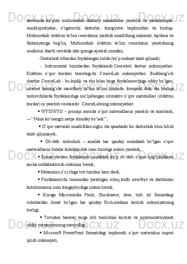 davomida   ko’plab   multimediali   dasturiy   maxsulotlar   yaratildi   va   yaratilmoqda:
ensiklopediyalar,   o’rgatuvchi   dasturlar,   kompyuter   taqdimotlari   va   boshqa.
Multimediali elektron ta’lim resurslarini yaratish muallifning mahorati, tajribasi va
fantaziyasiga   bog’liq.   Multimediali   elektron   ta’lim   resurslarini   yaratishning
usullarini shartli ravishda ikki qismga ajratish mumkin. 
- Dasturlash tillaridan foydalangan holda (ko’p mehnat talab qilinadi) 
  -   Instrumental   tizimlardan   foydalanish.Courselab   dasturi   imkoniyatlari.
Elektron   o’quv   kurslari   taxrirlagichi   CourseLab   imkoniyatlari.   Boshlang’ich
shartlar CourseLab - bu kuchli va shu bilan birga foydalanuvchiga oddiy bo’lgan,
internet   tarmog’ida   masofaviy   ta’lim   ta’lim   tizimida,   kompakt   disk   еD ki   boshqa
tashuvchilarda foydalanishga mo’ljallangan interaktiv o’quv materiallari (elektron
kurslar) ni yaratish vositasidir. CourseLabning imkoniyatlari: 
   WYSIWYG  – prinsipi  asosida  o’quv materiallarini  yaratish  va taxrirlash,
―’’Nima ko’rsangiz natija shunday bo’ladi’’;
    O’quv materiali muallifidan ingliz  е	
D ki qanakadir bir dasturlash tilini bilish
talab qilinmaydi;
     Ob’ektli   е	
D ndoshish   –   amalda   har   qanday   murakkab   bo’lgan   o’quv
materiallarini bolalar kubiklaridek oson tuzishga imkon yaratadi; 
   Ssenariylardan   foydalanish   murakkab   ko’p   ob’ektli   o’zaro   bog’likliklarni
ancha soddalashtirish imkonini beradi; 
  Mexanizm o’z ichiga test tuzishni ham oladi; 
   Foydalanuvchi   tomonidan   yaratilgan   ochiq   kodli   interfeys   va   shablonlar
kutubxonasini oson kengaytirishga imkon beradi; 
   Kursga   Macromedia   Flash,   Shockwave,   Java,   turli   xil   formatdagi
videolardan   iborat   bo’lgan   har   qanday   Rich-mediani   kiritish   imkoniyatining
borligi;
     Tovushni   baravar   birga   olib   borilishini   kiritish   va   sinxronizatsiyalash
oddiy mexanizmining mavjudligi;
     Microsoft   PowerPoint   formatidagi   taqdimotli   o’quv   materialini   import
qilish imkoniyati;