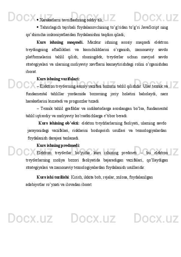   Xarakatlarni tavsiflashning oddiy tili; 
   Tahrirlagich tajribali  foydalanuvchining to’g’ridan to’g’ri JavaScript  ning
qo’shimcha imkoniyatlaridan foydalanishni taqdim qiladi;
Kurs   ishning   maqsadi.   Mazkur   ishning   asosiy   maqsadi   elektron
treydingning   afzalliklari   va   kamchiliklarini   o’rganish,   zamonaviy   savdo
platformalarini   tahlil   qilish,   shuningdek,   treyderlar   uchun   mavjud   savdo
strategiyalari va ularning moliyaviy xavflarni kamaytirishdagi  rolini  o’rganishdan
iborat.
Kurs ishning vazifalari:
– Elektron treyderning asosiy vazifasi bozorni tahlil qilishdir. Ular texnik va
fundamental   tahlillar   yordamida   bozorning   joriy   holatini   baholaydi,   narx
harakatlarini kuzatadi va prognozlar tuzadi.
–   Texnik   tahlil   grafiklar   va   indikatorlarga   asoslangan   bo’lsa,   fundamental
tahlil iqtisodiy va moliyaviy ko’rsatkichlarga e’tibor beradi.
Kurs   ishining   ob’ekti:   elekton   treydrlarlarning   faoliyati,   ularning   savdo
jarayonidagi   vazifalari,   risklarini   boshqarish   usullari   va   texnologiyalardan
foydalanish darajasi tanlanadi.
Kurs ishning predmedi:
Elektron   treyderlar   bo’yicha   kurs   ishining   predmeti   –   bu   elektron
treyderlarning   moliya   bozori   faoliyatida   bajaradigan   vazifalari,   qo’llaydigan
strategiyalari va zamonaviy texnologiyalardan foydalanish usullaridir. 
Kurs ishi tuzilishi : Kirish, ikkita bob, rejalar, xulosa, foydalanilgan 
adabiyotlar ro’yxati va ilovadan iborat.   
   