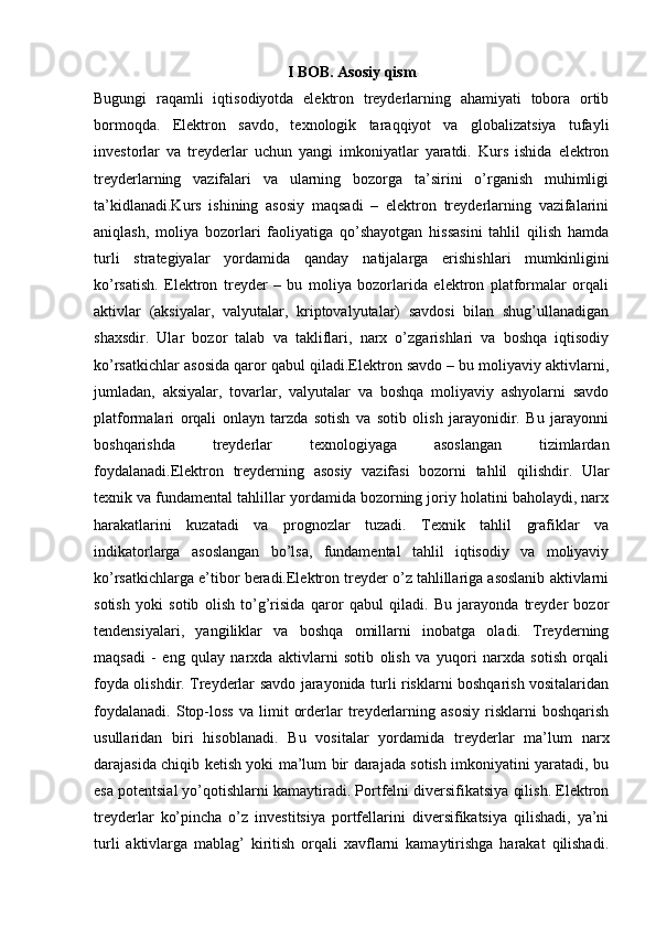 I BOB. Asosiy qism
Bugungi   raqamli   iqtisodiyotda   elektron   treyderlarning   ahamiyati   tobora   ortib
bormoqda.   Elektron   savdo,   texnologik   taraqqiyot   va   globalizatsiya   tufayli
investorlar   va   treyderlar   uchun   yangi   imkoniyatlar   yaratdi.   Kurs   ishida   elektron
treyderlarning   vazifalari   va   ularning   bozorga   ta’sirini   o’rganish   muhimligi
ta’kidlanadi.Kurs   ishining   asosiy   maqsadi   –   elektron   treyderlarning   vazifalarini
aniqlash,   moliya   bozorlari   faoliyatiga   qo’shayotgan   hissasini   tahlil   qilish   hamda
turli   strategiyalar   yordamida   qanday   natijalarga   erishishlari   mumkinligini
ko’rsatish.   Elektron   treyder   –   bu   moliya   bozorlarida   elektron   platformalar   orqali
aktivlar   (aksiyalar,   valyutalar,   kriptovalyutalar)   savdosi   bilan   shug’ullanadigan
shaxsdir.   Ular   bozor   talab   va   takliflari,   narx   o’zgarishlari   va   boshqa   iqtisodiy
ko’rsatkichlar asosida qaror qabul qiladi.Elektron savdo – bu moliyaviy aktivlarni,
jumladan,   aksiyalar,   tovarlar,   valyutalar   va   boshqa   moliyaviy   ashyolarni   savdo
platformalari   orqali   onlayn   tarzda   sotish   va   sotib   olish   jarayonidir.   Bu   jarayonni
boshqarishda   treyderlar   texnologiyaga   asoslangan   tizimlardan
foydalanadi.Elektron   treyderning   asosiy   vazifasi   bozorni   tahlil   qilishdir.   Ular
texnik va fundamental tahlillar yordamida bozorning joriy holatini baholaydi, narx
harakatlarini   kuzatadi   va   prognozlar   tuzadi.   Texnik   tahlil   grafiklar   va
indikatorlarga   asoslangan   bo’lsa,   fundamental   tahlil   iqtisodiy   va   moliyaviy
ko’rsatkichlarga e’tibor beradi.Elektron treyder o’z tahlillariga asoslanib aktivlarni
sotish   yoki   sotib   olish   to’g’risida   qaror   qabul   qiladi.   Bu   jarayonda   treyder   bozor
tendensiyalari,   yangiliklar   va   boshqa   omillarni   inobatga   oladi.   Treyderning
maqsadi   -   eng   qulay   narxda   aktivlarni   sotib   olish   va   yuqori   narxda   sotish   orqali
foyda olishdir. Treyderlar savdo jarayonida turli risklarni boshqarish vositalaridan
foydalanadi.   Stop-loss   va   limit   orderlar   treyderlarning   asosiy   risklarni   boshqarish
usullaridan   biri   hisoblanadi.   Bu   vositalar   yordamida   treyderlar   ma’lum   narx
darajasida chiqib ketish yoki ma’lum bir darajada sotish imkoniyatini yaratadi, bu
esa potentsial yo’qotishlarni kamaytiradi. Portfelni diversifikatsiya qilish. Elektron
treyderlar   ko’pincha   o’z   investitsiya   portfellarini   diversifikatsiya   qilishadi,   ya’ni
turli   aktivlarga   mablag’   kiritish   orqali   xavflarni   kamaytirishga   harakat   qilishadi.