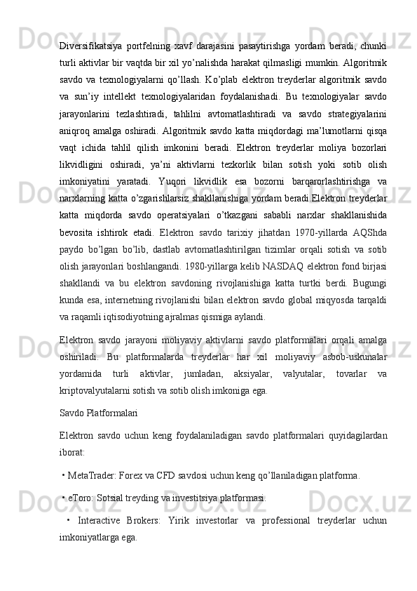 Diversifikatsiya   portfelning   xavf   darajasini   pasaytirishga   yordam   beradi,   chunki
turli aktivlar bir vaqtda bir xil yo’nalishda harakat qilmasligi mumkin. Algoritmik
savdo   va   texnologiyalarni   qo’llash.   Ko’plab   elektron   treyderlar   algoritmik   savdo
va   sun’iy   intellekt   texnologiyalaridan   foydalanishadi.   Bu   texnologiyalar   savdo
jarayonlarini   tezlashtiradi,   tahlilni   avtomatlashtiradi   va   savdo   strategiyalarini
aniqroq  amalga  oshiradi. Algoritmik savdo  katta  miqdordagi   ma’lumotlarni  qisqa
vaqt   ichida   tahlil   qilish   imkonini   beradi.   Elektron   treyderlar   moliya   bozorlari
likvidligini   oshiradi,   ya’ni   aktivlarni   tezkorlik   bilan   sotish   yoki   sotib   olish
imkoniyatini   yaratadi.   Yuqori   likvidlik   esa   bozorni   barqarorlashtirishga   va
narxlarning katta o’zgarishlarsiz shakllanishiga  yordam  beradi.Elektron treyderlar
katta   miqdorda   savdo   operatsiyalari   o’tkazgani   sababli   narxlar   shakllanishida
bevosita   ishtirok   etadi.   Elektron   savdo   tarixiy   jihatdan   1970-yillarda   AQShda
paydo   bo’lgan   bo’lib,   dastlab   avtomatlashtirilgan   tizimlar   orqali   sotish   va   sotib
olish jarayonlari boshlangandi. 1980-yillarga kelib NASDAQ elektron fond birjasi
shakllandi   va   bu   elektron   savdoning   rivojlanishiga   katta   turtki   berdi.   Bugungi
kunda esa, internetning rivojlanishi bilan elektron savdo global miqyosda tarqaldi
va raqamli iqtisodiyotning ajralmas qismiga aylandi.
Elektron   savdo   jarayoni   moliyaviy   aktivlarni   savdo   platformalari   orqali   amalga
oshiriladi.   Bu   platformalarda   treyderlar   har   xil   moliyaviy   asbob-uskunalar
yordamida   turli   aktivlar,   jumladan,   aksiyalar,   valyutalar,   tovarlar   va
kriptovalyutalarni sotish va sotib olish imkoniga ega.
Savdo Platformalari
Elektron   savdo   uchun   keng   foydalaniladigan   savdo   platformalari   quyidagilardan
iborat:
 • MetaTrader: Forex va CFD savdosi uchun keng qo’llaniladigan platforma.
 • eToro: Sotsial treyding va investitsiya platformasi.
  •   Interactive   Brokers:   Yirik   investorlar   va   professional   treyderlar   uchun
imkoniyatlarga ega. 