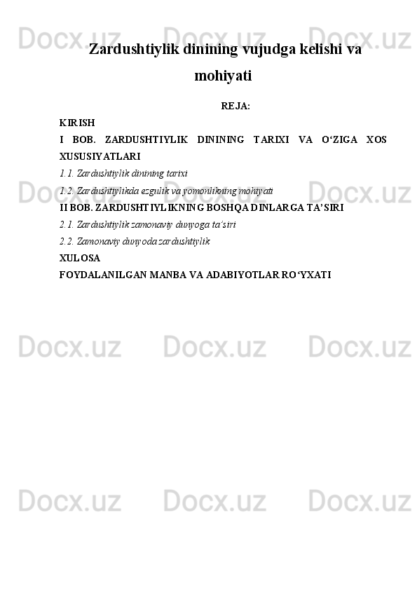   Zardushtiylik dinining vujudga kelishi va
mohiyati
REJA:
KIRISH
I   BOB.   ZARDUSHTIYLIK   DININING   TARIXI   VA   O ZIGA   XOSʻ
XUSUSIYATLARI
1.1. Zardushtiylik dinining tarixi
1.2. Zardushtiylikda ezgulik va yomonlikning mohiyati
II BOB. ZARDUSHTIYLIKNING BOSHQA DINLARGA TA’SIRI
2.1. Zardushtiylik zamonaviy dunyoga ta’siri
2.2. Zamonaviy dunyoda zardushtiylik
XULOSA
FOYDALANILGAN MANBA VA ADABIYOTLAR RO YXATI	
ʻ 