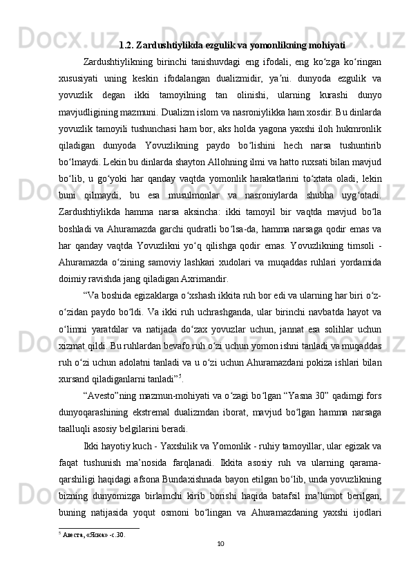 1.2. Zardushtiylikda ezgulik va yomonlikning mohiyati
Zardushtiylikning   birinchi   tanishuvdagi   eng   ifodali,   eng   ko zga   ko ringanʻ ʻ
xususiyati   uning   keskin   ifodalangan   dualizmidir,   ya ni.   dunyoda   ezgulik   va	
ʼ
yovuzlik   degan   ikki   tamoyilning   tan   olinishi,   ularning   kurashi   dunyo
mavjudligining mazmuni. Dualizm islom va nasroniylikka ham xosdir. Bu dinlarda
yovuzlik tamoyili tushunchasi  ham bor, aks holda yagona yaxshi iloh hukmronlik
qiladigan   dunyoda   Yovuzlikning   paydo   bo lishini   hech   narsa   tushuntirib	
ʻ
bo lmaydi. Lekin bu dinlarda shayton Allohning ilmi va hatto ruxsati bilan mavjud	
ʻ
bo lib,   u   go yoki   har   qanday   vaqtda   yomonlik   harakatlarini   to xtata   oladi,   lekin
ʻ ʻ ʻ
buni   qilmaydi,   bu   esa   musulmonlar   va   nasroniylarda   shubha   uyg otadi.	
ʻ
Zardushtiylikda   hamma   narsa   aksincha:   ikki   tamoyil   bir   vaqtda   mavjud   bo la	
ʻ
boshladi va Ahuramazda garchi qudratli bo lsa-da, hamma narsaga qodir emas va	
ʻ
har   qanday   vaqtda   Yovuzlikni   yo q   qilishga   qodir   emas.   Yovuzlikning   timsoli   -	
ʻ
Ahuramazda   o zining   samoviy   lashkari   xudolari   va   muqaddas   ruhlari   yordamida	
ʻ
doimiy ravishda jang qiladigan Axrimandir.
“Va boshida egizaklarga o xshash ikkita ruh bor edi va ularning har biri o z-	
ʻ ʻ
o zidan   paydo   bo ldi.   Va   ikki   ruh   uchrashganda,   ular   birinchi   navbatda   hayot   va	
ʻ ʻ
o limni   yaratdilar   va   natijada   do zax   yovuzlar   uchun,   jannat   esa   solihlar   uchun
ʻ ʻ
xizmat qildi. Bu ruhlardan bevafo ruh o zi uchun yomon ishni tanladi va muqaddas	
ʻ
ruh o zi uchun adolatni tanladi va u o zi uchun Ahuramazdani pokiza ishlari bilan	
ʻ ʻ
xursand qiladiganlarni tanladi” 5
.
“Avesto”ning mazmun-mohiyati va o zagi bo lgan “Yasna 30” qadimgi fors	
ʻ ʻ
dunyoqarashining   ekstremal   dualizmdan   iborat,   mavjud   bo lgan   hamma   narsaga	
ʻ
taalluqli asosiy belgilarini beradi.
Ikki hayotiy kuch - Yaxshilik va Yomonlik - ruhiy tamoyillar, ular egizak va
faqat   tushunish   ma’nosida   farqlanadi.   Ikkita   asosiy   ruh   va   ularning   qarama-
qarshiligi haqidagi afsona Bundaxishnada bayon etilgan bo lib, unda yovuzlikning
ʻ
bizning   dunyomizga   birlamchi   kirib   borishi   haqida   batafsil   ma’lumot   berilgan,
buning   natijasida   yoqut   osmoni   bo lingan   va   Ahuramazdaning   yaxshi   ijodlari	
ʻ
5
 Авеста, «Ясна» -c.30.
10